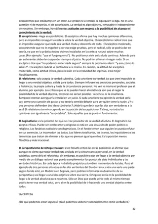 32
descubrimos que estábamos en un error. La verdad es la verdad, la diga quien la diga. No es una
cuestión ni de mayorías, ni de autoridades. La verdad es algo objetivo, inmutable e independiente
de nosotros. Sin embargo, hay diferentes actitudes con respeto a la posibilidad de alcanzar el
conocimiento de la verdad:
El escepticismo: niega esa posibilidad. El escéptico afirma que hay muchas opiniones diferentes,
pero es imposible conseguir la certeza sobre la verdad objetiva. El escepticismo radical cree que
es imposible asegurar que nada sea verdad. Duda y desconfía de todo. El escéptico moderado,
solo pretende que no le engañen y por eso exige pruebas, pero el radical, sólo se podría dar en
teoría, ya que en la práctica todos vivimos instalados en la certeza natural sobre muchas
cosas.(Por ejemplo: “que el fuego quema”). No podríamos vivir en la duda continua. Además para
ser coherentes deberían suspender siempre el juicio. No podrían afirmar ni negar nada. Si un
escéptico dice que “no podemos saber nada seguro” siempre le podríamos decir: “y eso ¿cómo lo
sabes?”. El escéptico radical se contradice a sí mismo. En cambio, la actitud del escéptico
moderado, como actitud crítica, para no caer en la credulidad del ingenuo, está mejor
filosóficamente.
El relativismo: solo acepta la verdad subjetiva. Cada uno tiene su verdad. Lo que cree imposible es
llegar a una verdad objetiva, válida para todos. Siempre influyen los prejuicios personales, sociales
e históricos; la propia cultura y hasta la circunstancia personal. No ven lo mismo el profesor que el
alumno, por ejemplo. Las críticas que se le pueden hacer al relativista son que al negar la
posibilidad de la verdad objetiva, entonces no serían posibles la ciencia, ni la enseñanza.
Tampoco intentar averiguar la verdad en un juicio. Si cada uno tiene su opinión la verdad sería
casi como una cuestión de gustos y no tendría sentido debatir para ver quién tiene la razón. ¿Y si
dos personas defienden dos ideas contrarias? ¿Habría que decir que las dos son verdaderas a la
vez? El relativismo termina cayendo en la posición del escepticismo. Tal vez, no todas las
opiniones son igualmente “respetables”. Solo aquellas que se puedan fundamentar.
El dogmatismo: es la posición del que se cree poseedor de la verdad absoluta. El dogmático no
acepta críticas. Puede ser intolerante y peligroso si está en una situación de poder político o
religioso. Los fanáticos radicales son dogmáticos. En el fondo temen que alguien les pueda refutar
en sus creencias. Le incomodan las dudas. Los líderes totalitarios, los tiranos, los inquisidores o los
terroristas que tratan de eliminar a los que no piensan igual que ellos. Es la posición menos
filosófica y más irracional.
El perspectivismo de Ortega y Gasset: este filósofo criticó las otras posiciones al afirmar que
aunque es cierto que toda verdad está anclada en la circunstancia personal, en la verdad
subjetiva, como diría el relativista, sin embargo, es posible tratar de llegar a la verdad objetiva por
medio de un diálogo racional que pueda complementar los puntos de vista individuales y las
verdades históricas. En cada época ha habido prejuicios y también momentos de lucidez. Puso el
ejemplo de dos personas situadas en las dos vertientes del Guadarrama: cada una vería una parte
según donde esté, en Madrid o en Segovia, pero podrían informarse mutuamente de su
perspectiva y así llegar a una idea objetiva sobre esa sierra. Ortega no creía en la posibilidad de
llegar a la verdad absoluta para nosotros. Sólo un Dios que pueda verlo todo al mismo tiempo
podría tener esa verdad total, pero sí en la posibilidad de ir haciendo una verdad objetiva entre
todos.
LA CERTEZA
¿De qué podemos estar seguros? ¿Qué podemos sostener razonablemente como verdadero?
 