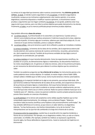 33
La certeza es la seguridad que tenemos sobre nuestros conocimientos. Hay distintos grados de
certeza: la duda, en donde nuestra seguridad es nula; la opinión, en donde la seguridad es
insuficiente, aunque ya nos inclinamos subjetivamente a dar nuestra opinión; si no somos
dogmáticos, estaremos dispuestos a modificar nuestras opiniones, si encontramos nuevas
pruebas o argumentos que nos hagan cambiarla; la creencia, en ese grado, podemos estar muy
seguros de lo que creemos, pero nos falta la certeza objetiva para poder demostrarlo a los demás.
Finalmente: el saber, es ya la creencia justificada porque tenemos pruebas objetivas.
Hay también diferentes clases de certeza:
a) La certeza natural , la certeza basada en la costumbre y la experiencia. Cuando vamos a
dormir nunca dudamos de que mañana amanecerá. Si abrimos la puerta de la clase, sabemos
que está el pasillo. Si tiramos algo por la ventana, sabemos que caerá hacia abajo etc. Es una
creencia en la que vivimos instalados, previa a cualquier reflexión.
b) La certeza refleja: esta ya la tenemos a partir de la reflexión y puede ser inmediata o mediata.
La certeza inmediata: la tenemos de los datos de los sentidos, (de la experiencia externa del
mundo exterior), de nuestras vivencias de nuestros sentimientos, recuerdos, pensamientos
etc. (de la experiencia interna). También de las primeras verdades de tipo lógico como el
principio de no contradicción, por ejemplo.
La certeza mediata es la que necesita demostración. Como los experimentos científicos, las
pruebas en un juicio, las demostraciones lógicas o matemáticas, los documentos históricos o
los restos arqueológicos etc. En general, en todas las ciencias, salvo en los primeros principios,
ya son necesarias las demostraciones para obtener la certeza objetiva que los convierte en
saber.
También nos podemos preguntar por los criterios de la certeza, los instrumentos gracias a los
cuales podemos tener certeza objetiva. En realidad, no existe ningún criterio fiable 100%,
siempre válido e infalible (que no falle nunca). Como mucho tenemos criterios autorizadores:
La evidencia: es la especial claridad con la algo se nos presenta, que excluye toda duda. ¿De
qué tenemos evidencia? Normalmente de los datos de los sentidos, de la experiencia interna y
de los primeros principios lógicos o matemáticos. De lo que hemos llamado la certeza
inmediata. El problema es que todo lo evidente es siempre evidente subjetivamente, por eso
no es fácil que este criterio sea un criterio universal. Nada nos parece evidente hasta que no es
“evidente para mí”. Además, a veces nos parecen evidentes nuestros propios prejuicios (juicios
previos falsos basados en creencias infundadas).
La verificabilidad: en la ciencia solo aceptamos como válidas aquellas hipótesis que se han
comprobado experimentalmente. Sin embargo, como ya destacó Popper, “debemos
considerar todas las teorías científicas como hipótesis solo provisionalmente confirmadas”. No
hay verdades definitivas en la ciencia, ya que esta es un saber abierto y no dogmático.
Además, “no hay hechos puros, sino hechos interpretados a la luz de las teorías”. Esas
interpretaciones son las que han ido cambiando a lo largo de la historia de la ciencia.
El consenso entre los especialistas: cuando hay un acuerdo entre los expertos tendemos a
fiarnos de sus conclusiones. Por ejemplo, en un diagnóstico médico. Pero, es solo un criterio
autorizador, no infalible. (Por ejemplo, también los médicos se equivocan). Igualmente,
durante siglos, los físicos defendieron el geocentrismo…hasta la revolución de Copérnico en
Astronomía.
 