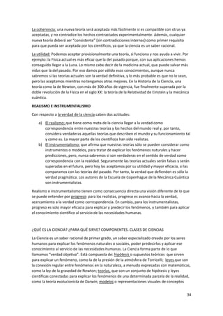 34
La coherencia: una nueva teoría será aceptada más fácilmente si es compatible con otras ya
aceptadas, y no contradice los hechos contrastados experimentalmente. Además, cualquier
nueva teoría deberá ser “consistente” (sin contradicciones internas) como primer requisito
para que pueda ser aceptada por los científicos, ya que la ciencia es un saber racional.
La utilidad: Podemos aceptar provisionalmente una teoría, si funciona y nos ayuda a vivir. Por
ejemplo: la Física actual es más eficaz que la del pasado porque, con sus aplicaciones hemos
conseguido llegar a la Luna. Lo mismo cabe decir de la medicina actual, que puede salvar más
vidas que la del pasado. Por eso damos por válido esos conocimientos, aunque nunca
sabremos si las teorías actuales son la verdad definitiva, y lo más probable es que no lo sean,
pero las aceptamos mientras no tengamos otras mejores. En la Historia de la Ciencia, una
teoría como la de Newton, con más de 300 años de vigencia, fue finalmente superada por la
doble revolución de la Física en el siglo XX: la teoría de la Relatividad de Einstein y la mecánica
cuántica.
REALISMO E INSTRUMENTALISMO
Con respecto a la verdad de la ciencia caben dos actitudes:
a) El realismo: que tiene como meta de la ciencia llegar a la verdad como
correspondencia entre nuestras teorías y los hechos del mundo real y, por tanto,
considera verdaderas aquellas teorías que describen el mundo y su funcionamiento tal
y como es. La mayor parte de los científicos han sido realistas.
b) El instrumentalismo: que afirma que nuestras teorías sólo se pueden considerar como
instrumentos o modelos, para tratar de explicar los fenómenos naturales y hacer
predicciones, pero, nunca sabremos si son verdaderas en el sentido de verdad como
correspondencia con la realidad. Seguramente las teorías actuales serán falsas y serán
superadas en el futuro, pero hoy las aceptamos por su utilidad y mayor eficacia, si las
comparamos con las teorías del pasado. Por tanto, la verdad que defienden es sólo la
verdad pragmática. Los autores de la Escuela de Copenhague de la Mecánica Cuántica
son instrumentalistas.
Realismo e instrumentalismo tienen como consecuencia directa una visión diferente de lo que
se puede entender por progreso: para los realistas, progreso es avance hacia la verdad,
acercamiento a la verdad como correspondencia. En cambio, para los instrumentalistas,
progreso es solo mayor eficacia para explicar y predecir los fenómenos, y también para aplicar
el conocimiento científico al servicio de las necesidades humanas.
¿QUÉ ES LA CIENCIA? ¿PARA QUÉ SIRVE? COMPONENTES. CLASES DE CIENCIAS
La Ciencia es un saber racional de primer grado, un saber especializado creado por los seres
humanos para explicar los fenómenos naturales o sociales, poder predecirlos y aplicar ese
conocimiento al servicio de las necesidades humanas. La Ciencia forma parte de lo que
llamamos “verdad objetiva”. Está compuesta de: hipótesis o supuestos teóricos que sirven
para explicar un fenómeno, como la de la presión de la atmósfera de Torricelli; leyes que son
la conexión regular entre fenómenos en la naturaleza, a menudo expresadas con matemáticas,
como la ley de la gravedad de Newton; teorías, que son un conjunto de hipótesis y leyes
científicas conectadas para explicar los fenómenos de una determinada parcela de la realidad,
como la teoría evolucionista de Darwin; modelos o representaciones visuales de conceptos
 