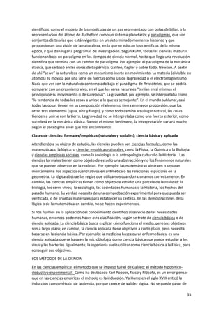 35
científicos, como el modelo de las moléculas de un gas representado con bolas de billar, o la
representación del átomo de Rutheford como un sistema planetario; y paradigmas, que son
conjuntos de teorías que están vigentes en un determinado momento histórico y que
proporcionan una visión de la naturaleza, en la que se educan los científicos de la misma
época, y que dan lugar a programas de investigación. Según Kuhn, todas las ciencias maduras
funcionan bajo un paradigma en los tiempos de ciencia normal, hasta que llega una revolución
científica que termina con un cambio de paradigma. Por ejemplo: el paradigma de la mecánica
clásica, que se basó en las obras de Copérnico, Galileo, Kepler y sobre todo, Newton. A partir
de ahí “se ve” la naturaleza como un mecanismo inerte en movimiento. La materia (divisible en
átomos) es movida por una serie de fuerzas como las de la gravedad o el electromagnetismo.
Nada que ver con la naturaleza contemplada bajo el paradigma de Aristóteles, que se podría
comparar con un organismo vivo, en el que los seres naturales “tenían en sí mismos el
principio de su movimiento o de su reposo”. La gravedad, por ejemplo, se interpretaba como
“la tendencia de todas las cosas a unirse a lo que es semejante”. En el mundo sublunar, casi
todas las cosas tienen en su composición el elemento tierra en mayor proporción, que los
otros tres elementos (agua, aire y fuego), y como todo camina a su lugar natural, las cosas
tienden a unirse con la tierra. La gravedad no se interpretaba como una fuerza exterior, como
sucederá en la mecánica clásica. Siendo el mismo fenómeno, la interpretación variará mucho
según el paradigma en el que nos encontremos.
Clases de ciencias: formales/empíricas (naturales y sociales); ciencia básica y aplicada
Atendiendo a su objeto de estudio, las ciencias pueden ser ciencias formales, como las
matemáticas o la lógica; o ciencias empíricas naturales, como la Física, la Química o la Biología;
y ciencias empíricas sociales, como la sociología o la antropología cultural o la Historia… Las
ciencias formales tienen como objeto de estudio una abstracción y no los fenómenos naturales
que se pueden observar en la realidad. Por ejemplo: las matemáticas abstraen o separan
mentalmente los aspectos cuantitativos en aritmética o las relaciones espaciales en la
geometría. La lógica abstrae las reglas que utilizamos cuando razonamos correctamente. En
cambio, las ciencias empíricas tienen como objeto de estudio una parcela de la realidad: la
biología, los seres vivos; la sociología, las sociedades humanas o la Historia, los hechos del
pasado humano. Su verdad necesita de una comprobación experimental para que pueda ser
verificada, o de pruebas materiales para establecer su certeza. En las demostraciones de la
lógica o de la matemática en cambio, no se hacen experimentos.
Si nos fijamos en la aplicación del conocimiento científico al servicio de las necesidades
humanas, entonces podemos hacer otra clasificación, según se trate de ciencia básica o de
ciencia aplicada. La ciencia básica busca explicar cómo funciona el medio, pero sus objetivos
son a largo plazo; en cambio, la ciencia aplicada tiene objetivos a corto plazo, pero necesita
basarse en la ciencia básica. Por ejemplo: la medicina busca curar enfermedades, es una
ciencia aplicada que se basa en la microbiología como ciencia básica que puede estudiar a los
virus y las bacterias. Igualmente, la ingeniería suele utilizar como ciencia básica a la Física, para
conseguir sus objetivos.
LOS MÉTODOS DE LA CIENCIA
En las ciencias empíricas el método que se impuso fue el de Galileo: el método hipotético-
deductivo experimental. Como ha destacado Karl Popper, físico y filósofo, es un error pensar
que en las ciencias empíricas el método es la inducción. Ya Hume en el siglo XVIII criticó la
inducción como método de la ciencia, porque carece de validez lógica. No se puede pasar de
 