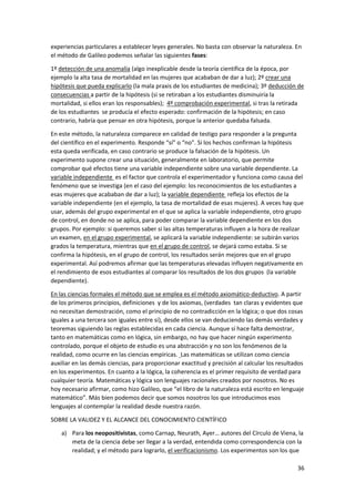 36
experiencias particulares a establecer leyes generales. No basta con observar la naturaleza. En
el método de Galileo podemos señalar las siguientes fases:
1º detección de una anomalía (algo inexplicable desde la teoría científica de la época, por
ejemplo la alta tasa de mortalidad en las mujeres que acababan de dar a luz); 2º crear una
hipótesis que pueda explicarlo (la mala praxis de los estudiantes de medicina); 3º deducción de
consecuencias a partir de la hipótesis (si se retiraban a los estudiantes disminuiría la
mortalidad, si ellos eran los responsables); 4º comprobación experimental, si tras la retirada
de los estudiantes se producía el efecto esperado: confirmación de la hipótesis; en caso
contrario, habría que pensar en otra hipótesis, porque la anterior quedaba falsada.
En este método, la naturaleza comparece en calidad de testigo para responder a la pregunta
del científico en el experimento. Responde “sí” o “no”. Si los hechos confirman la hipótesis
esta queda verificada, en caso contrario se produce la falsación de la hipótesis. Un
experimento supone crear una situación, generalmente en laboratorio, que permite
comprobar qué efectos tiene una variable independiente sobre una variable dependiente. La
variable independiente es el factor que controla el experimentador y funciona como causa del
fenómeno que se investiga (en el caso del ejemplo: los reconocimientos de los estudiantes a
esas mujeres que acababan de dar a luz); la variable dependiente refleja los efectos de la
variable independiente (en el ejemplo, la tasa de mortalidad de esas mujeres). A veces hay que
usar, además del grupo experimental en el que se aplica la variable independiente, otro grupo
de control, en donde no se aplica, para poder comparar la variable dependiente en los dos
grupos. Por ejemplo: si queremos saber si las altas temperaturas influyen a la hora de realizar
un examen, en el grupo experimental, se aplicará la variable independiente: se subirán varios
grados la temperatura, mientras que en el grupo de control, se dejará como estaba. Si se
confirma la hipótesis, en el grupo de control, los resultados serán mejores que en el grupo
experimental. Así podremos afirmar que las temperaturas elevadas influyen negativamente en
el rendimiento de esos estudiantes al comparar los resultados de los dos grupos (la variable
dependiente).
En las ciencias formales el método que se emplea es el método axiomático-deductivo. A partir
de los primeros principios, definiciones y de los axiomas, (verdades tan claras y evidentes que
no necesitan demostración, como el principio de no contradicción en la lógica; o que dos cosas
iguales a una tercera son iguales entre sí), desde ellos se van deduciendo las demás verdades y
teoremas siguiendo las reglas establecidas en cada ciencia. Aunque sí hace falta demostrar,
tanto en matemáticas como en lógica, sin embargo, no hay que hacer ningún experimento
controlado, porque el objeto de estudio es una abstracción y no son los fenómenos de la
realidad, como ocurre en las ciencias empíricas. Las matemáticas se utilizan como ciencia
auxiliar en las demás ciencias, para proporcionar exactitud y precisión al calcular los resultados
en los experimentos. En cuanto a la lógica, la coherencia es el primer requisito de verdad para
cualquier teoría. Matemáticas y lógica son lenguajes racionales creados por nosotros. No es
hoy necesario afirmar, como hizo Galileo, que “el libro de la naturaleza está escrito en lenguaje
matemático”. Más bien podemos decir que somos nosotros los que introducimos esos
lenguajes al contemplar la realidad desde nuestra razón.
SOBRE LA VALIDEZ Y EL ALCANCE DEL CONOCIMIENTO CIENTÍFICO
a) Para los neopositivistas, como Carnap, Neurath, Ayer… autores del Círculo de Viena, la
meta de la ciencia debe ser llegar a la verdad, entendida como correspondencia con la
realidad; y el método para lograrlo, el verificacionismo. Los experimentos son los que
 