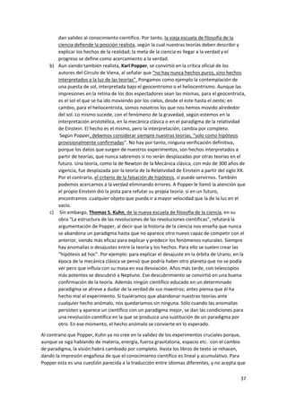 37
dan validez al conocimiento científico. Por tanto, la vieja escuela de filosofía de la
ciencia defiende la posición realista, según la cual nuestras teorías deben describir y
explicar los hechos de la realidad; la meta de la ciencia es llegar a la verdad y el
progreso se define como acercamiento a la verdad.
b) Aun siendo también realista, Karl Popper, se convirtió en la crítica oficial de los
autores del Círculo de Viena, al señalar que “no hay nunca hechos puros, sino hechos
interpretados a la luz de las teorías”. Pongamos como ejemplo la contemplación de
una puesta de sol, interpretada bajo el geocentrismo o el heliocentrismo. Aunque las
impresiones en la retina de los dos espectadores sean las mismas, para el geocentrista,
es el sol el que se ha ido moviendo por los cielos, desde el este hasta el oeste; en
cambio, para el heliocentrista, somos nosotros los que nos hemos movido alrededor
del sol. Lo mismo sucede, con el fenómeno de la gravedad, según estemos en la
interpretación aristotélica, en la mecánica clásica o en el paradigma de la relatividad
de Einstein. El hecho es el mismo, pero la interpretación, cambia por completo.
Según Popper, debemos considerar siempre nuestras teorías, “solo como hipótesis
provisionalmente confirmadas”. No hay por tanto, ninguna verificación definitiva,
porque los datos que surgen de nuestros experimentos, son hechos interpretados a
partir de teorías, que nunca sabremos si no serán desplazadas por otras teorías en el
futuro. Una teoría, como la de Newton de la Mecánica clásica, con más de 300 años de
vigencia, fue desplazada por la teoría de la Relatividad de Einstein a partir del siglo XX.
Por el contrario, el criterio de la falsación de hipótesis, sí puede servirnos. También
podemos acercarnos a la verdad eliminando errores. A Popper le llamó la atención que
el propio Einstein dio la pista para refutar su propia teoría: si en un futuro,
encontramos cualquier objeto que pueda ir a mayor velocidad que la de la luz en el
vacío.
c) Sin embargo, Thomas S. Kuhn, de la nueva escuela de filosofía de la ciencia, en su
obra “La estructura de las revoluciones de las revoluciones científicas”, refutará la
argumentación de Popper, al decir que la historia de la ciencia nos enseña que nunca
se abandona un paradigma hasta que no aparece otro nuevo capaz de competir con el
anterior, siendo más eficaz para explicar y predecir los fenómenos naturales. Siempre
hay anomalías o desajustes entre la teoría y los hechos. Para ello se suelen crear las
“hipótesis ad hoc”. Por ejemplo: para explicar el desajuste en la órbita de Urano, en la
época de la mecánica clásica se pensó que podría haber otro planeta que no se podía
ver pero que influía con su masa en esa desviación. Años más tarde, con telescopios
más potentes se descubrió a Neptuno. Ese descubrimiento se convirtió en una buena
confirmación de la teoría. Además ningún científico educado en un determinado
paradigma se atreve a dudar de la verdad de sus maestros; antes piensa que él ha
hecho mal el experimento. Si tuviéramos que abandonar nuestras teorías ante
cualquier hecho anómalo, nos quedaríamos sin ninguna. Sólo cuando las anomalías
persisten y aparece un científico con un paradigma mejor, se dan las condiciones para
una revolución científica en la que se produzca una sustitución de un paradigma por
otro. En ese momento, el hecho anómalo se convierte en lo esperado.
Al contrario que Popper, Kuhn ya no cree en la validez de los experimentos cruciales porque,
aunque se siga hablando de materia, energía, fuerza gravitatoria, espacio etc. con el cambio
de paradigma, la visión habrá cambiado por completo. Hasta los libros de texto se rehacen,
dando la impresión engañosa de que el conocimiento científico es lineal y acumulativo. Para
Popper esta es una cuestión parecida a la traducción entre idiomas diferentes, y no acepta que
 