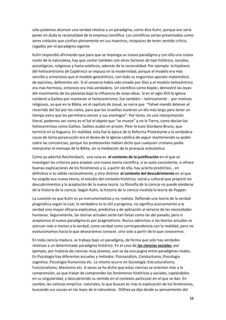 38
solo podamos alcanzar una verdad relativa a un paradigma, como dice Kuhn, porque eso sería
poner en duda la racionalidad de la empresa científica. Los científicos serían presentados como
seres crédulos que confían plenamente en sus maestros, incapaces de tener sentido crítico,
cegados por el paradigma vigente.
Kuhn respondió afirmando que para que se imponga un nuevo paradigma y con ello una nueva
visión de la naturaleza, hay que contar también con otros factores de tipo histórico, sociales,
psicológicos, religiosos y hasta estéticos, además de la racionalidad. Por ejemplo: la hipótesis
del heliocentrismo de Copérnico se impuso en la modernidad, porque el modelo era más
sencillo y armonioso que el modelo geocéntrico, con todo su engorroso aparato matemático
de epiciclos, deferentes etc. Si el universo había sido creado por Dios y el modelo heliocéntrico
era más hermoso, entonces era más verdadero. Un científico como Kepler, demostró las leyes
del movimiento de los planetas bajo la influencia de estas ideas. Si en el siglo XVII la Iglesia
condenó a Galileo por mantener el heliocentrismo, fue también – teóricamente - por motivos
religiosos, ya que en la Biblia, en el capítulo de Josué, se narra que “Yahvé mandó detener el
recorrido del Sol por los cielos, para que los israelitas tuvieran un día más largo para tener un
tiempo extra que les permitiera vencer a sus enemigos”. Por tanto, en una interpretación
literal, podemos ver como es el Sol el objeto que “se mueve” y no la Tierra, como decían los
heliocentristas como Galileo. Galileo acabó en prisión. Peor lo tuvo Giordano Bruno, que
terminó en la hoguera. En realidad, esta fue la época de la Reforma Protestante y la verdadera
causa de tanta persecución era el deseo de la Iglesia católica de seguir manteniendo su poder
sobre las conciencias, porque los protestantes habían dicho que cualquier cristiano podía
interpretar el mensaje de la Biblia, sin la mediación de la jerarquía eclesiástica.
Como ya advirtió Reichenbach, una cosa es el contexto de la justificación en el que se
investigan los criterios para aceptar una nueva teoría científica, si es auto-consistente, si ofrece
buenas explicaciones de los fenómenos y si, a partir de ella, hay acierto predictivo… en
definitiva si es válida racionalmente; y otra distinta el contexto del descubrimiento en el que
ha surgido esa nueva teoría, el estudio del contexto histórico, social y cultural que propició los
descubrimientos y la aceptación de la nueva teoría. La filosofía de la ciencia no puede olvidarse
de la historia de la ciencia. Según Kuhn, la historia de la ciencia invalida la teoría de Popper.
La cuestión es que Kuhn es ya instrumentalista y no realista. Defiende una teoría de la verdad
pragmática según la cual, lo verdadero es lo útil y progreso, no significa acercamiento a la
verdad sino mayor eficacia explicativa, predictiva y de aplicación al servicio de las necesidades
humanas. Seguramente, las teorías actuales serán tan falsas como las del pasado, pero si
aceptamos el nuevo paradigma es por pragmatismo. Nunca sabremos si las teorías actuales se
acercan más o menos a la verdad, como verdad como correspondencia con la realidad, pero no
evolucionamos hacia lo que desearíamos conocer, sino solo a partir de lo que conocemos.
En toda ciencia madura, se trabaja bajo un paradigma, de forma que solo hay verdades
relativas a un determinado paradigma histórico. En el caso de las ciencias sociales, por
ejemplo, por tratarse de ciencias muy jóvenes, aún se da una pugna entre paradigmas rivales.
En Psicología hay diferentes escuelas y métodos: Psicoanálisis, Conductismo, Psicología
cognitiva, Psicología Humanista etc. Lo mismo ocurre en Sociología: Estructuralismo,
Funcionalismo, Marxismo etc. A veces se ha dicho que estas ciencias se orientan más a la
comprensión, ya que tratan de comprender los fenómenos históricos y sociales, captándolos
en su singularidad, y descubriendo su sentido en el contexto particular en el que se dan. En
cambio, las ciencias empírico- naturales, lo que buscan es más la explicación de los fenómenos,
buscando sus causas en las leyes de la naturaleza. Dilthey ya dijo desde su pensamiento del
 