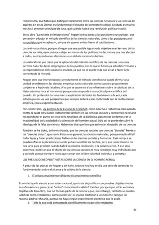 39
Historicismo, que había que distinguir claramente entre las ciencias naturales y las ciencias del
espíritu. En estas últimas es fundamental el estudio del contexto histórico. Sin duda es mucho
más fácil predecir un eclipse de luna, que cuándo habrá una revolución política y social.
En su obra “La miseria del Historicismo” Popper critica tanto a las posiciones naturalistas que
pretenden adoptar el método científico de las ciencias naturales, como a las posiciones anti-
naturalistas que lo rechazan, porque sin querer ambas llevan al totalitarismo.
Los anti-naturalistas, porque al negar que sea posible lograr nada objetivo en el terreno de las
ciencias sociales, eso conduce a dejar en manos de los políticos las decisiones que nos afectan
a todos, sustrayendo esas decisiones a un debate racional colectivo.
Los naturalistas por creer que la aplicación del método científico de las ciencias naturales
permite hallar las leyes del progreso de los pueblos, con lo que el futuro ya está determinado y
la responsabilidad del ciudadano anulada, ya que no se puede más que estar a favor de la
corriente de la Historia.
Popper cree que interpretando correctamente el método científico se puede afirmar una
unidad de método en las ciencias empíricas tanto naturales como sociales: proponiendo
conjeturas e hipótesis falsables. A lo que se opone es a las reflexiones sobre la totalidad de la
historia (como hace el marxismo) porque esto responde a una actitud pre-científica del
pasado. Sin pretender dar una macro-explicación de todos los fenómenos a la vez, cada
estudio puede ser una perspectiva que siempre deberá estar confirmada con la contrastación
empírica, con la experimentación.
Por el contrario, los autores de la Escuela de Frankfurt, como Adorno o Habermas, han avisado
contra la caída en la razón instrumental también en las ciencias sociales y consideran necesario
no abandonar el punto de vista de la totalidad, de la dialéctica, para tratar de demostrar la
irracionalidad de la sociedad y la alienación del hombre actual. Sólo así se puede descubrir la
ideología de la falsa conciencia. Habermas dice que hay que estimular el estudio de las ciencias
También se ha dicho, de forma injusta, que las ciencias sociales son ciencias “blandas” frente a
las “ciencias duras”, que son la Física o en general, las ciencias naturales, porque resulta difícil
hallar leyes y hacer predicciones fiables en las ciencias sociales y humanas. Casi siempre se
pueden ofrecer explicaciones cuando ya han sucedido los hechos, pero ese conocimiento no
nos sirve para predecir cuándo habrá la próxima revolución, o la próxima crisis. A eso sólo
podemos contestar que el objeto de las ciencias sociales es muy complejo, muy individualizado
y variable porque siempre habrá que contar con la libre voluntad individual y colectiva.
LOS PREJUICIOS NEOPOSITIVISTAS SOBRE LA CIENCIA EN EL HOMBRE ACTUAL
A pesar de las críticas de Popper y de Kuhn, todavía hay hoy en día una serie de creencias no
fundamentadas sobre el alcance y la validez de la ciencia:
1. El único conocimiento válido es el conocimiento científico
Es verdad que la ciencia es un saber racional, que trata de justificar con pruebas objetivas todas
sus afirmaciones, pero ¿es el “único” conocimiento válido? Existen, por ejemplo, otras verdades
objetivas de tipo ético, que no forman parte de la ciencia y que, sin embargo, también se pueden
justificar como verdaderas, como puede ser: es injusto maltratar a un inocente. Ningún ser
racional podría refutarlo, aunque no haya ningún experimento científico que lo avale.
2. Todo lo que está demostrado científicamente es por ello verdadero
 