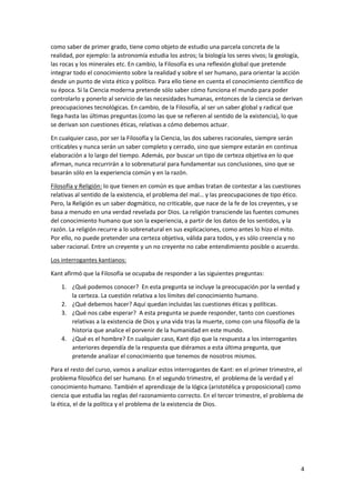 4
como saber de primer grado, tiene como objeto de estudio una parcela concreta de la
realidad, por ejemplo: la astronomía estudia los astros; la biología los seres vivos; la geología,
las rocas y los minerales etc. En cambio, la Filosofía es una reflexión global que pretende
integrar todo el conocimiento sobre la realidad y sobre el ser humano, para orientar la acción
desde un punto de vista ético y político. Para ello tiene en cuenta el conocimiento científico de
su época. Si la Ciencia moderna pretende sólo saber cómo funciona el mundo para poder
controlarlo y ponerlo al servicio de las necesidades humanas, entonces de la ciencia se derivan
preocupaciones tecnológicas. En cambio, de la Filosofía, al ser un saber global y radical que
llega hasta las últimas preguntas (como las que se refieren al sentido de la existencia), lo que
se derivan son cuestiones éticas, relativas a cómo debemos actuar.
En cualquier caso, por ser la Filosofía y la Ciencia, las dos saberes racionales, siempre serán
criticables y nunca serán un saber completo y cerrado, sino que siempre estarán en continua
elaboración a lo largo del tiempo. Además, por buscar un tipo de certeza objetiva en lo que
afirman, nunca recurrirán a lo sobrenatural para fundamentar sus conclusiones, sino que se
basarán sólo en la experiencia común y en la razón.
Filosofía y Religión: lo que tienen en común es que ambas tratan de contestar a las cuestiones
relativas al sentido de la existencia, el problema del mal… y las preocupaciones de tipo ético.
Pero, la Religión es un saber dogmático, no criticable, que nace de la fe de los creyentes, y se
basa a menudo en una verdad revelada por Dios. La religión transciende las fuentes comunes
del conocimiento humano que son la experiencia, a partir de los datos de los sentidos, y la
razón. La religión recurre a lo sobrenatural en sus explicaciones, como antes lo hizo el mito.
Por ello, no puede pretender una certeza objetiva, válida para todos, y es sólo creencia y no
saber racional. Entre un creyente y un no creyente no cabe entendimiento posible o acuerdo.
Los interrogantes kantianos:
Kant afirmó que la Filosofía se ocupaba de responder a las siguientes preguntas:
1. ¿Qué podemos conocer? En esta pregunta se incluye la preocupación por la verdad y
la certeza. La cuestión relativa a los límites del conocimiento humano.
2. ¿Qué debemos hacer? Aquí quedan incluidas las cuestiones éticas y políticas.
3. ¿Qué nos cabe esperar? A esta pregunta se puede responder, tanto con cuestiones
relativas a la existencia de Dios y una vida tras la muerte, como con una filosofía de la
historia que analice el porvenir de la humanidad en este mundo.
4. ¿Qué es el hombre? En cualquier caso, Kant dijo que la respuesta a los interrogantes
anteriores dependía de la respuesta que diéramos a esta última pregunta, que
pretende analizar el conocimiento que tenemos de nosotros mismos.
Para el resto del curso, vamos a analizar estos interrogantes de Kant: en el primer trimestre, el
problema filosófico del ser humano. En el segundo trimestre, el problema de la verdad y el
conocimiento humano. También el aprendizaje de la lógica (aristotélica y proposicional) como
ciencia que estudia las reglas del razonamiento correcto. En el tercer trimestre, el problema de
la ética, el de la política y el problema de la existencia de Dios.
 