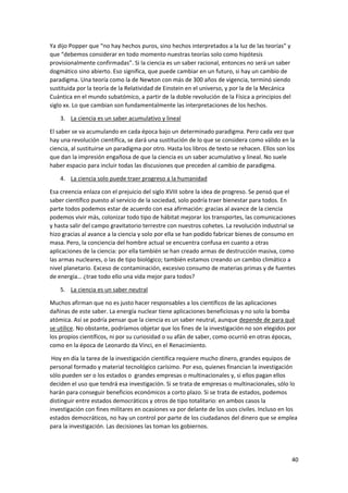 40
Ya dijo Popper que “no hay hechos puros, sino hechos interpretados a la luz de las teorías” y
que “debemos considerar en todo momento nuestras teorías solo como hipótesis
provisionalmente confirmadas”. Si la ciencia es un saber racional, entonces no será un saber
dogmático sino abierto. Eso significa, que puede cambiar en un futuro, si hay un cambio de
paradigma. Una teoría como la de Newton con más de 300 años de vigencia, terminó siendo
sustituida por la teoría de la Relatividad de Einstein en el universo, y por la de la Mecánica
Cuántica en el mundo subatómico, a partir de la doble revolución de la Física a principios del
siglo xx. Lo que cambian son fundamentalmente las interpretaciones de los hechos.
3. La ciencia es un saber acumulativo y lineal
El saber se va acumulando en cada época bajo un determinado paradigma. Pero cada vez que
hay una revolución científica, se dará una sustitución de lo que se considera como válido en la
ciencia, al sustituirse un paradigma por otro. Hasta los libros de texto se rehacen. Ellos son los
que dan la impresión engañosa de que la ciencia es un saber acumulativo y lineal. No suele
haber espacio para incluir todas las discusiones que preceden al cambio de paradigma.
4. La ciencia solo puede traer progreso a la humanidad
Esa creencia enlaza con el prejuicio del siglo XVIII sobre la idea de progreso. Se pensó que el
saber científico puesto al servicio de la sociedad, solo podría traer bienestar para todos. En
parte todos podemos estar de acuerdo con esa afirmación: gracias al avance de la ciencia
podemos vivir más, colonizar todo tipo de hábitat mejorar los transportes, las comunicaciones
y hasta salir del campo gravitatorio terrestre con nuestros cohetes. La revolución industrial se
hizo gracias al avance a la ciencia y solo por ella se han podido fabricar bienes de consumo en
masa. Pero, la conciencia del hombre actual se encuentra confusa en cuanto a otras
aplicaciones de la ciencia: por ella también se han creado armas de destrucción masiva, como
las armas nucleares, o las de tipo biológico; también estamos creando un cambio climático a
nivel planetario. Exceso de contaminación, excesivo consumo de materias primas y de fuentes
de energía… ¿trae todo ello una vida mejor para todos?
5. La ciencia es un saber neutral
Muchos afirman que no es justo hacer responsables a los científicos de las aplicaciones
dañinas de este saber. La energía nuclear tiene aplicaciones beneficiosas y no solo la bomba
atómica. Así se podría pensar que la ciencia es un saber neutral, aunque depende de para qué
se utilice. No obstante, podríamos objetar que los fines de la investigación no son elegidos por
los propios científicos, ni por su curiosidad o su afán de saber, como ocurrió en otras épocas,
como en la época de Leonardo da Vinci, en el Renacimiento.
Hoy en día la tarea de la investigación científica requiere mucho dinero, grandes equipos de
personal formado y material tecnológico carísimo. Por eso, quienes financian la investigación
sólo pueden ser o los estados o grandes empresas o multinacionales y, si ellos pagan ellos
deciden el uso que tendrá esa investigación. Si se trata de empresas o multinacionales, sólo lo
harán para conseguir beneficios económicos a corto plazo. Si se trata de estados, podemos
distinguir entre estados democráticos y otros de tipo totalitario: en ambos casos la
investigación con fines militares en ocasiones va por delante de los usos civiles. Incluso en los
estados democráticos, no hay un control por parte de los ciudadanos del dinero que se emplea
para la investigación. Las decisiones las toman los gobiernos.
 