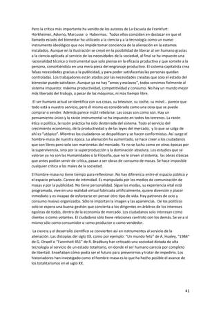 41
Pero la crítica más importante ha venido de los autores de La Escuela de Frankfurt:
Horkheimer, Adorno, Marcusse o Habermas. Todos ellos coinciden en destacar en que el
llamado estado del bienestar ha utilizado a la ciencia y a la tecnología como un nuevo
instrumento ideológico que nos impide tomar conciencia de la alienación en la estamos
instalados. Aunque en la Ilustración se creyó en la posibilidad de liberar al ser humano gracias
a la ciencia aplicada al servicio de las necesidades de la sociedad, al final se ha impuesto una
racionalidad técnica o instrumental que solo piensa en la eficacia productiva y que somete a la
persona, convirtiéndola en una mera pieza del engranaje productivo. El sistema capitalista crea
falsas necesidades gracias a la publicidad, y para poder satisfacerlas las personas quedan
controladas. Los trabajadores están atados por las necesidades creadas que solo el estado del
bienestar puede satisfacer. Aunque ya no hay “amos y esclavos”, todos servimos fielmente al
sistema impuesto: máxima productividad, competitividad y consumo. No hay un mundo mejor
más liberado del trabajo, a pesar de las máquinas, ni más tiempo libre.
El ser humano actual se identifica con sus cosas, su televisor, su coche, su móvil… parece que
todo está a nuestro servicio, pero él mismo es considerado como una cosa que se puede
comprar o vender. Además parece inútil rebelarse. Las cosas son como son. Hay un
pensamiento único y la razón instrumental se ha impuesto en todos los terrenos. La razón
ética o política, la razón práctica ha sido desterrada del sistema. Todo al servicio del
crecimiento económico, de la productividad y de las leyes del mercado, y lo que se salga de
ahí es “utópico”. Mientras los ciudadanos se despolitizan y se hacen conformistas. Así surge el
hombre-masa de nuestra época. La alienación ha aumentado, se hace creer a los ciudadanos
que son libres pero solo son marionetas del mercado. Ya no se lucha como en otras épocas por
la supervivencia, sino por la superproducción y la dominación absoluta. Los estudios que se
valoran ya no son las Humanidades o la Filosofía, que no le sirven al sistema; las obras clásicas
que antes podían servir de crítica, pasan a ser obras de consumo de masas. Se hace imposible
cualquier crítica a los males de la sociedad.
El hombre-masa no tiene tiempo para reflexionar. No hay diferencia entre el espacio público y
el espacio privado. Carece de intimidad. Es manipulado por los medios de comunicación de
masas y por la publicidad. No tiene personalidad. Sigue las modas, su experiencia vital está
programada, vive en una realidad virtual fabricada artificialmente, quiere diversión y placer
inmediato y es incapaz de esforzarse en pensar otro tipo de vida. Hay patrones de ocio y
consumo masivo organizados. Sólo le importan la imagen y las apariencias. De los políticos
solo se espera una buena gestión que convierta a los dirigentes en árbitros de los intereses
egoístas de todos, dentro de la economía de mercado. Los ciudadanos solo interesan como
clientes o como votantes. El ciudadano sólo tiene relaciones contrato con los demás. Se ve a sí
mismo sólo como consumidor o como productor o como vendedor.
La ciencia y el desarrollo científico se convierten así en instrumentos al servicio de la
alienación. Las distopías del siglo XX, como por ejemplo: “Un mundo feliz” de A. Huxley, “1984”
de G. Orwell o “Farenheit 451” de R. Bradbury han criticado una sociedad dotada de alta
tecnología al servicio de un estado totalitario, en donde el ser humano carecía por completo
de libertad. Enseñaban cómo podía ser el futuro para prevenirnos y tratar de impedirlo. Los
historiadores han investigado como el hombre-masa es lo que ha hecho posible el avance de
los totalitarismos en el siglo XX.
 