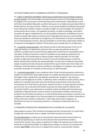 42
ACTITUDES POSIBLES ANTE EL DESARROLLO CIENTÍFICO Y TECNOLÓGICO
1ª – Seguir el imperativo tecnológico: todo lo que se pueda hacer hay que hacerlo, porque si
no otros lo harán. Esta actitud exige una autonomía para la ciencia y la tecnología que puede
ser peligrosa en la carrera por el control del desarrollo armamentístico. (Recordemos la carta
de Einstein al presidente Roosevelt, cuando le decía que si no se daban prisa para desarrollar la
bomba atómica, los nazis lo harían). Además, se cree que los problemas colaterales que pueda
traer el desarrollo científico, siempre se pueden arreglar con más tecnología. (Por ejemplo: la
contaminación de los coches, con la gasolina sin plomo; y el daño al estómago, como efecto
secundario de algunos medicamentos, con otras pastillas protectoras). El problema es que no
siempre se puede saber todas las consecuencias a largo plazo de lo que ya se está haciendo
ahora, por ejemplo los efectos de los transgénicos en la alimentación o incluso la manipulación
con el material genético humano. ¿No sería preferible un control ético responsable también en
el campo de la investigación científica? Tal vez todo lo que se pueda hacer no se deba hacer.
2ª – La posición conservacionista: esta actitud sacraliza la naturaleza porque la Tierra es el
hogar del hombre y no deberíamos destruirla. Mira con gran desconfianza la tarea del
científico y considera que los seres humanos deberíamos convertirnos en los guardianes de la
naturaleza. El ideal es mantener lo natural. El problema es que desde que apareció el ser
humano todo se ha transformado ya. Apenas quedan reductos naturales. Por otro lado,
también es algo extremista demonizar siempre la tarea del científico porque no todos los
efectos del desarrollo científico han sido perjudiciales. El avance de la medicina ha permitido
alargar la esperanza de vida. No parece sensato afirmar que la vida humana fuera mejor en la
Prehistoria, antes de todos los avances científicos o tecnológicos. En cualquier caso, quienes
pretenden retroceder en el tiempo se esfuerzan por un ideal imposible.
3ª – La actitud responsable: lo que sí podemos hacer, frente a las dos posiciones anteriores es
adoptar una actitud ética responsable también en el ámbito del desarrollo de la ciencia y de la
tecnología. Volver a plantearnos qué debemos entender por “progreso”; qué sería para
nosotros una vida digna de ser vivida. En definitiva, volver a introducir la razón práctica, ética y
política en la sociedad, para evitar que se dé solamente el pensamiento único de la razón
instrumental, de la razón técnica, que da por supuesto los fines y se ocupa sólo de los medios,
para terminar con la alienación del hombre actual que han denunciado los filósofos de la
Escuela de Frankfurt, pues solamente así se podrían realizar los ideales de la Ilustración que
pretendían la liberación del ser humano al poner el conocimiento científico al servicio de la
sociedad. Para ello habría que pensar en un control democrático que incluyera la consulta a los
ciudadanos de cuáles deben ser los fines principales de la investigación científica. Desarrollar la
actitud crítica para combatir la alienación. Y sobre todo, pensar qué es progreso, sin
identificarlo sin más con crecimiento económico, y reintroducir la dimensión ética en la
sociedad.
EL PROBLEMA FILOSOFICO DEL CONOCIMIENTO EN LA HISTORIA DE LA FILOSOFÍA
¿Qué podemos conocer? Para contestar esa pregunta de Kant, hay que tener en cuenta tanto
el origen del conocimiento como su validez y los límites humanos en esa tarea.
En la filosofía griega ya se decía que el conocimiento humano proviene de dos fuentes: los
sentidos (la experiencia) y la razón. De ahí la división entre conocimiento sensible y
conocimiento racional. Pero, aunque en general se le daba más importancia a la razón como
fuente de un conocimiento fiable, en el papel de los sentidos, los autores no se pusieron de
acuerdo: para Platón, como narra en la alegoría de la caverna, lo que perciben nuestros
 