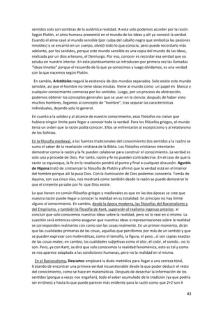 43
sentidos solo son sombras de la auténtica realidad. A esta solo podemos acceder por la razón.
Según Platón, el alma humana preexistió en el mundo de las Ideas y allí ya conoció la verdad.
Cuando el alma cayó al mundo sensible (por culpa del caballo negro que simboliza las pasiones
innobles) y se encarnó en un cuerpo, olvidó todo lo que conocía, pero puede recordarlo más
adelante, por los sentidos, porque este mundo sensible es una copia del mundo de las Ideas,
realizada por un dios artesano, el Demiurgo. Por eso, conocer es recordar esa verdad que ya
estaba en nuestro interior. En este planteamiento se introducen por primera vez las llamadas
“ideas innatas” porque el recuerdo de lo que ya conocimos y luego olvidamos, es una verdad
con la que nacemos según Platón.
En cambio, Aristóteles negará la existencia de dos mundos separados. Solo existe este mundo
sensible, así que el hombre no tiene ideas innatas. Viene al mundo como un papel en blanco y
cualquier conocimiento comienza por los sentidos. Luego, por un proceso de abstracción,
podemos obtener los conceptos generales que se usan en la ciencia: después de haber visto
muchos hombres, llegamos al concepto de “hombre”, tras separar las características
individuales, dejando solo lo general.
En cuanto a la validez y al alcance de nuestro conocimiento, esos filósofos no creían que
hubiera ningún límite para llegar a conocer toda la verdad. Para los filósofos griegos, el mundo
tenía un orden que la razón podía conocer. Ellos se enfrentarán al escepticismo y al relativismo
de los Sofistas.
En la filosofía medieval, a las fuentes tradicionales del conocimiento (los sentidos y la razón) se
suma el saber de la revelación cristiana de la Biblia. Los filósofos cristianos intentarán
demostrar como la razón y la fe pueden colaborar para construir el conocimiento. La verdad es
solo una y procede de Dios. Por tanto, razón y fe no pueden contradecirse. En el caso de que la
razón se equivoque, la fe en la revelación pondrá el punto y final a cualquier discusión. Agustín
de Hipona trató de cristianizar la filosofía de Platón y afirmó que la verdad está en el interior
del hombre porque allí la puso Dios. Con la iluminación de Dios podemos conocerla. Tomás de
Aquino, con sus cinco vías, nos mostrará como también desde la razón se puede demostrar lo
que el creyente ya sabe por fe: que Dios existe.
Lo que tienen en común filósofos griegos y medievales es que en las dos épocas se cree que
nuestra razón puede llegar a conocer la realidad en su totalidad. En principio no hay límite
alguno al conocimiento. En cambio, desde la época moderna, las filosofías del Racionalismo y
del Empirismo, y también la filosofía de Kant, superarán el realismo ingenuo anterior, al
concluir que solo conocemos nuestras ideas sobre la realidad, pero no lo real en sí mismo. La
cuestión será entonces cómo asegurar que nuestras ideas o representaciones sobre la realidad
se corresponden realmente con como son las cosas realmente. En un primer momento, dirán
que las cualidades primarias de las cosas, aquellas que percibimos por más de un sentido y que
se pueden expresar con matemáticas, como el tamaño, la figura, el peso...sí son copias exactas
de las cosas reales; en cambio, las cualidades subjetivas como el olor, el color, el sonido...no lo
son. Pero, ya con Kant, se dirá que solo conocemos la realidad fenoménica, esto es tal y como
se nos aparece adaptada a las condiciones humanas, pero no la realidad en sí misma.
En el Racionalismo, Descartes empleará la duda metódica para llegar a una certeza total,
tratando de encontrar una primera verdad incuestionable desde la que poder deducir el resto
del conocimiento, como se hace en matemáticas. Después de desechar la información de los
sentidos (porque a veces nos engañan), todo el saber acumulado de la tradición (ya que podría
ser erróneo) y hasta lo que puede parecer más evidente para la razón como que 2+2 son 4
 