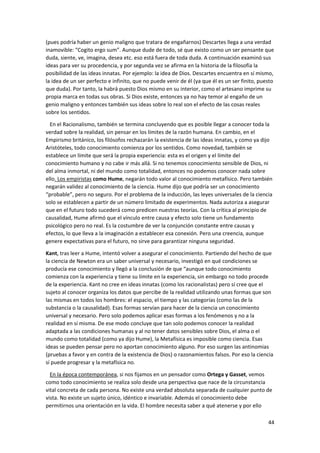 44
(pues podría haber un genio maligno que tratara de engañarnos) Descartes llega a una verdad
inamovible: “Cogito ergo sum”. Aunque dude de todo, sé que existo como un ser pensante que
duda, siente, ve, imagina, desea etc. eso está fuera de toda duda. A continuación examinó sus
ideas para ver su procedencia, y por segunda vez se afirma en la historia de la filosofía la
posibilidad de las ideas innatas. Por ejemplo: la idea de Dios. Descartes encuentra en sí mismo,
la idea de un ser perfecto e infinito, que no puede venir de él (ya que él es un ser finito, puesto
que duda). Por tanto, la habrá puesto Dios mismo en su interior, como el artesano imprime su
propia marca en todas sus obras. Si Dios existe, entonces ya no hay temor al engaño de un
genio maligno y entonces también sus ideas sobre lo real son el efecto de las cosas reales
sobre los sentidos.
En el Racionalismo, también se termina concluyendo que es posible llegar a conocer toda la
verdad sobre la realidad, sin pensar en los límites de la razón humana. En cambio, en el
Empirismo británico, los filósofos rechazarán la existencia de las ideas innatas, y como ya dijo
Aristóteles, todo conocimiento comienza por los sentidos. Como novedad, también se
establece un límite que será la propia experiencia: esta es el origen y el límite del
conocimiento humano y no cabe ir más allá. Si no tenemos conocimiento sensible de Dios, ni
del alma inmortal, ni del mundo como totalidad, entonces no podemos conocer nada sobre
ello. Los empiristas como Hume, negarán todo valor al conocimiento metafísico. Pero también
negarán validez al conocimiento de la ciencia. Hume dijo que podría ser un conocimiento
“probable”, pero no seguro. Por el problema de la inducción, las leyes universales de la ciencia
solo se establecen a partir de un número limitado de experimentos. Nada autoriza a asegurar
que en el futuro todo sucederá como predicen nuestras teorías. Con la crítica al principio de
causalidad, Hume afirmó que el vínculo entre causa y efecto solo tiene un fundamento
psicológico pero no real. Es la costumbre de ver la conjunción constante entre causas y
efectos, lo que lleva a la imaginación a establecer esa conexión. Pero una creencia, aunque
genere expectativas para el futuro, no sirve para garantizar ninguna seguridad.
Kant, tras leer a Hume, intentó volver a asegurar el conocimiento. Partiendo del hecho de que
la ciencia de Newton era un saber universal y necesario, investigó en qué condiciones se
producía ese conocimiento y llegó a la conclusión de que “aunque todo conocimiento
comienza con la experiencia y tiene su límite en la experiencia, sin embargo no todo procede
de la experiencia. Kant no cree en ideas innatas (como los racionalistas) pero sí cree que el
sujeto al conocer organiza los datos que percibe de la realidad utilizando unas formas que son
las mismas en todos los hombres: el espacio, el tiempo y las categorías (como las de la
substancia o la causalidad). Esas formas servían para hacer de la ciencia un conocimiento
universal y necesario. Pero solo podemos aplicar esas formas a los fenómenos y no a la
realidad en sí misma. De ese modo concluye que tan solo podemos conocer la realidad
adaptada a las condiciones humanas y al no tener datos sensibles sobre Dios, el alma o el
mundo como totalidad (como ya dijo Hume), la Metafísica es imposible como ciencia. Esas
ideas se pueden pensar pero no aportan conocimiento alguno. Por eso surgen las antinomias
(pruebas a favor y en contra de la existencia de Dios) o razonamientos falsos. Por eso la ciencia
sí puede progresar y la metafísica no.
En la época contemporánea, si nos fijamos en un pensador como Ortega y Gasset, vemos
como todo conocimiento se realiza solo desde una perspectiva que nace de la circunstancia
vital concreta de cada persona. No existe una verdad absoluta separada de cualquier punto de
vista. No existe un sujeto único, idéntico e invariable. Además el conocimiento debe
permitirnos una orientación en la vida. El hombre necesita saber a qué atenerse y por ello
 