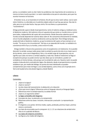 45
piensa. La verdadera razón es vital. Sobre los problemas más importantes de la existencia, la
ciencia no tiene mucho que decir. La razón matemática sirve para la naturaleza, pero para los
asuntos humanos no funciona.
El hombre no es, se va haciendo en la historia. De ahí que la única razón valiosa sea la razón
vital e histórica. La vida debe ser el auténtico objeto sobre el cual hay que pensar. Nos dan la
vida, pero no nos la dan hecha. Hay que vivirla. Por eso llama a su pensamiento
“raciovitalismo”.
Ortega pretende superar desde el perspectivismo, tanto el realismo antiguo y medieval como
el idealismo moderno. Del realismo critica el supuesto de que existe un mundo único y común
para todos, independiente del sujeto del conocimiento. Desde Descartes sabemos que el
mundo conocido depende de nuestras ideas sobre él. No conocemos directamente la realidad,
sino el mundo adaptado a nuestras condiciones como ya dijo Kant. Pero Ortega tampoco
acepta del todo el idealismo moderno, ya que la existencia del sujeto se hace siempre en un
mundo. “Yo soy yo y mis circunstancias”. No hay un yo separado del mundo. La realidad es la
convivencia entre el yo y su mundo, y esto se da en la vida.
Ortega también criticará otras posiciones como el escepticismo o el relativismo. Sí es posible
descubrir la verdad, aunque nadie posee toda la verdad (su punto de vista no es mejor que el
de los demás, como cree el dogmático). Pero, si la verdad surge de la perspectiva, eso no
significa que cada uno tiene su verdad subjetiva y nada más. Desde el relativismo se llega al
escepticismo porque se puede concluir que dos ideas que se contradicen, pueden ser
verdaderas al mismo tiempo, solo porque son la verdad de cada uno. Nuestra razón no puede
aceptar el absurdo de la contradicción lógica. No obstante, desde el perspectivismo se puede
establecer que, por medio del diálogo, los puntos de vista individuales se pueden
complementar para tratar de llegar a una verdad objetiva, como vimos con el ejemplo de la
Sierra de Guadarrama vista desde Segovia y desde Madrid.
LÓGICA
Contenidos:
1. ¿Qué es la Lógica?
2. ¿Qué es razonar?
3. Las dos clases del razonamiento: la deducción y la inducción
4. ¿Para qué sirve la lógica? Diferencias entre el lenguaje natural y el lenguaje lógico
5. Diferencias entre la verdad material y la validez formal
6. ¿Qué es un argumento válido?
7. La lógica aristotélica del silogismo:
a) Concepto de clase: la extensión y la comprensión
b) Relaciones entre las clases: inclusión, intersección y exclusión. La representación
gráfica.
c) El silogismo y sus partes: término medio, sujeto, predicado; premisa mayor, premisa
menor y conclusión.
d) Los tipos de enunciados que lo componen: A, E, I, O. Las relaciones de verdad entre
ellos en el cuadrado de Boecio.
e) Las reglas del silogismo aristotélico.
f) Las figuras y los modos del silogismo.
 
