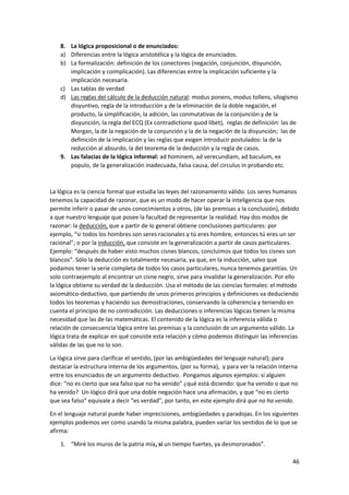 46
8. La lógica proposicional o de enunciados:
a) Diferencias entre la lógica aristotélica y la lógica de enunciados.
b) La formalización: definición de los conectores (negación, conjunción, disyunción,
implicación y coimplicación). Las diferencias entre la implicación suficiente y la
implicación necesaria.
c) Las tablas de verdad
d) Las reglas del cálculo de la deducción natural: modus ponens, modus tollens, silogismo
disyuntivo, regla de la introducción y de la eliminación de la doble negación, el
producto, la simplificación, la adición, las conmutativas de la conjunción y de la
disyunción, la regla del ECQ (Ex contradictione quod libet), reglas de definición: las de
Morgan, la de la negación de la conjunción y la de la negación de la disyunción; las de
definición de la implicación y las reglas que exigen introducir postulados: la de la
reducción al absurdo, la del teorema de la deducción y la regla de casos.
9. Las falacias de la lógica informal: ad hominem, ad verecundiam, ad baculum, ex
populo, de la generalización inadecuada, falsa causa, del circulus in probando etc.
La lógica es la ciencia formal que estudia las leyes del razonamiento válido. Los seres humanos
tenemos la capacidad de razonar, que es un modo de hacer operar la inteligencia que nos
permite inferir o pasar de unos conocimientos a otros, (de las premisas a la conclusión), debido
a que nuestro lenguaje que posee la facultad de representar la realidad. Hay dos modos de
razonar: la deducción, que a partir de lo general obtiene conclusiones particulares: por
ejemplo, “si todos los hombres son seres racionales y tú eres hombre, entonces tú eres un ser
racional”; o por la inducción, que consiste en la generalización a partir de casos particulares.
Ejemplo: “después de haber visto muchos cisnes blancos, concluimos que todos los cisnes son
blancos”. Sólo la deducción es totalmente necesaria, ya que, en la inducción, salvo que
podamos tener la serie completa de todos los casos particulares, nunca tenemos garantías. Un
solo contraejemplo al encontrar un cisne negro, sirve para invalidar la generalización. Por ello
la lógica obtiene su verdad de la deducción. Usa el método de las ciencias formales: el método
axiomático-deductivo, que partiendo de unos primeros principios y definiciones va deduciendo
todos los teoremas y haciendo sus demostraciones, conservando la coherencia y teniendo en
cuenta el principio de no contradicción. Las deducciones o inferencias lógicas tienen la misma
necesidad que las de las matemáticas. El contenido de la lógica es la inferencia válida o
relación de consecuencia lógica entre las premisas y la conclusión de un argumento válido. La
lógica trata de explicar en qué consiste esta relación y cómo podemos distinguir las inferencias
válidas de las que no lo son.
La lógica sirve para clarificar el sentido, (por las ambigüedades del lenguaje natural); para
destacar la estructura interna de los argumentos, (por su forma), y para ver la relación interna
entre los enunciados de un argumento deductivo. Pongamos algunos ejemplos: si alguien
dice: “no es cierto que sea falso que no ha venido” ¿qué está diciendo: que ha venido o que no
ha venido? Un lógico dirá que una doble negación hace una afirmación, y que “no es cierto
que sea falso” equivale a decir “es verdad”, por tanto, en este ejemplo dirá que no ha venido.
En el lenguaje natural puede haber imprecisiones, ambigüedades y paradojas. En los siguientes
ejemplos podemos ver como usando la misma palabra, pueden variar los sentidos de lo que se
afirma:
1. “Miré los muros de la patria mía, si un tiempo fuertes, ya desmoronados”.
 