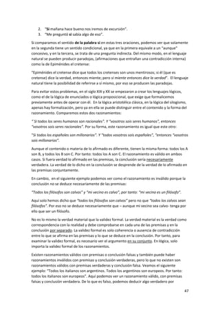47
2. “Si mañana hace bueno nos iremos de excursión”.
3. “Me preguntó si sabía algo de eso”.
Si comparamos el sentido de la palabra si en estas tres oraciones, podemos ver que solamente
en la segunda tiene un sentido condicional, ya que en la primera equivale a un “aunque”
concesivo, y en la tercera, se trata de una pregunta indirecta. Del mismo modo, en el lenguaje
natural se pueden producir paradojas, (afirmaciones que entrañan una contradicción interna)
como la de Epiménides el cretense:
“Epiménides el cretense dice que todos los cretenses son unos mentirosos; si él (que es
cretense) dice la verdad, entonces miente; pero si miente entonces dice la verdad”. El lenguaje
natural tiene la posibilidad de referirse a sí mismo, por eso se producen las paradojas.
Para evitar estos problemas, en el siglo XIX y XX se empezaron a crear los lenguajes lógicos,
como el de la lógica de enunciados o lógica proposicional, que exige que formalicemos
previamente antes de operar con él. En la lógica aristotélica clásica, en la lógica del silogismo,
apenas hay formalización, pero ya en ella se puede distinguir entre el contenido y la forma del
razonamiento. Comparemos estos dos razonamientos:
“ Si todos los seres humanos son racionales”. Y “vosotros sois seres humanos”, entonces
“vosotros sois seres racionales”. Por su forma, este razonamiento es igual que este otro:
“Si todos los españoles son millonarios”. Y “todos vosotros sois españoles”, “entonces “vosotros
sois millonarios”.
Aunque el contenido o materia de lo afirmado es diferente, tienen la misma forma: todos los A
son B, y todos los B son C. Por tanto: todos los A son C. El razonamiento es válido en ambos
casos. Si fuera verdad lo afirmado en las premisas, la conclusión sería necesariamente
verdadera. La verdad de lo dicho en la conclusión se desprende de la verdad de lo afirmado en
las premisas conjuntamente.
En cambio, en el siguiente ejemplo podemos ver como el razonamiento es inválido porque la
conclusión no se deduce necesariamente de las premisas:
“Todos los filósofos son calvos” y “mi vecino es calvo”, por tanto: “mi vecino es un filósofo”.
Aquí solo hemos dicho que “todos los filósofos son calvos” pero no que “todos los calvos sean
filósofos”. Por eso no se deduce necesariamente que – aunque mi vecino sea calvo- tenga por
ello que ser un filósofo.
No es lo mismo la verdad material que la validez formal. La verdad material es la verdad como
correspondencia con la realidad y debe comprobarse en cada una de las premisas y en la
conclusión por separado. La validez formal es solo coherencia o ausencia de contradicción
entre lo que se afirma en las premisas y lo que se deduce en la conclusión. Por tanto, para
examinar la validez formal, es necesario ver el argumento en su conjunto. En lógica, solo
importa la validez formal de los razonamientos.
Existen razonamientos válidos con premisas o conclusión falsas y también puede haber
razonamientos inválidos con premisas y conclusión verdaderas, pero lo que no existen son
razonamientos válidos con premisas verdaderas y conclusión falsa. Veamos el siguiente
ejemplo: “Todos los italianos son argentinos. Todos los argentinos son europeos. Por tanto:
todos los italianos son europeos”. Aquí podemos ver un razonamiento válido, con premisas
falsas y conclusión verdadera. De lo que es falso, podemos deducir algo verdadero por
 