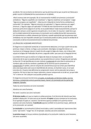 48
accidente. Por eso no basta con demostrar que las premisas de las que se parte son falsas para
poder concluir la falsedad de las conclusiones en un debate.
Ahora veamos este otro ejemplo, de un razonamiento inválido con premisas y conclusión
verdaderas: “Algunos españoles son novelistas” y “algunos novelistas son europeos”, luego:
“algunos europeos son españoles”. ¿Qué ocurre si dejando la misma forma cambiamos el
contenido? Por ejemplo: “Algunos alumnos son aplicados” y “algunos alumnos son vagos”,
entonces: ¿“algunos vagos son aplicados”? El fallo de este razonamiento es que de dos
premisas particulares (algunos A son B), no se puede deducir nada necesariamente, porque la
deducción siempre va de lo general a lo particular y no al revés. En resumen: nada tiene que
ver la verdad material de las premisas y la conclusión con la validez formal del razonamiento.
Un razonamiento es válido solamente por la forma, cuando suponiendo que las premisas sean
verdaderas nos sea imposible concebir que la conclusión pueda ser falsa, porque la verdad de la
conclusión se deriva necesariamente de la verdad de las premisas.
LA LÓGICA DEL SILOGISMO ARISTOTÉLICO
El silogismo es la expresión verbal de un razonamiento deductivo, en el que a partir de las dos
premisas: mayor y menor, se llega a una conclusión. Esta lógica no exige formalizar y se
mantiene en el lenguaje natural. A partir de ella surgirá la lógica de clases, con el desarrollo
actual en la lógica de Predicados de primer y segundo orden, que usan ya un lenguaje formal.
La unidad mínima que se analiza en la lógica de clases es la propia clase: un conjunto de
elementos de los que se puede predicar una característica en común. Pongamos por ejemplo,
la clase de 1º A de bachillerato en este Instituto: la extensión de esta clase la conocemos al
nombrar cada uno de los nombres y apellidos de los alumnos que la componen; la
comprensión en cambio, sería el conjunto de características que nos sirven para identificar
esta clase (que están este curso en bachillerato de ciencias, en el primer curso, en un aula
concreta etc.). Cuanto más definimos la comprensión menor será la extensión de la clase y
viceversa. Por eso la clase con mayor extensión y menor comprensión es la del ser, ya que todo
“es” o tiene ser. De cualquier cosa puedes predicar que es.
El silogismo consta de tres términos: el sujeto, el predicado y el término medio. Los tres
términos y la distinción entre la premisa mayor, menor y la conclusión son las partes del
silogismo. Ejemplo:
Todos los seres humanos son seres racionales
Vosotros sois seres humanos
Por tanto: vosotros sois seres racionales
El término medio es lo que se repite en ambas premisas. Es el término de relación que hace
posible la deducción. En este caso es ser humano. El sujeto se busca siempre en la conclusión.
En el ejemplo el sujeto es: vosotros. Ese término aparece también en la premisa menor:
vosotros sois seres humanos. El predicado aparece también en la premisa mayor, además de
en la conclusión: ser racional.
La conclusión es normalmente el último enunciado y suele ir precedida por expresiones tales
como: “por tanto”, “luego” etc. En el ejemplo: vosotros sois seres racionales.
La premisa mayor es la que contiene el predicado en la conclusión: todos los seres humanos
son seres racionales.
 