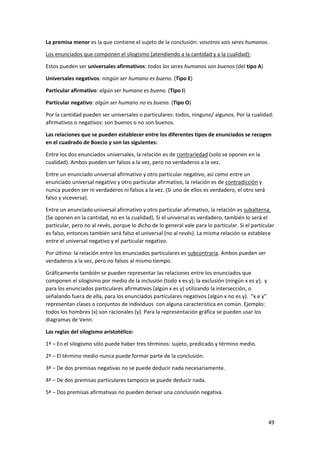 49
La premisa menor es la que contiene el sujeto de la conclusión: vosotros sois seres humanos.
Los enunciados que componen el silogismo (atendiendo a la cantidad y a la cualidad):
Estos pueden ser universales afirmativos: todos los seres humanos son buenos (del tipo A)
Universales negativos: ningún ser humano es bueno. (Tipo E)
Particular afirmativo: algún ser humano es bueno. (Tipo I)
Particular negativo: algún ser humano no es bueno. (Tipo O)
Por la cantidad pueden ser universales o particulares: todos, ninguno/ algunos. Por la cualidad:
afirmativos o negativos: son buenos o no son buenos.
Las relaciones que se pueden establecer entre los diferentes tipos de enunciados se recogen
en el cuadrado de Boecio y son las siguientes:
Entre los dos enunciados universales, la relación es de contrariedad (solo se oponen en la
cualidad). Ambos pueden ser falsos a la vez, pero no verdaderos a la vez.
Entre un enunciado universal afirmativo y otro particular negativo, así como entre un
enunciado universal negativo y otro particular afirmativo, la relación es de contradicción y
nunca pueden ser ni verdaderos ni falsos a la vez. (Si uno de ellos es verdadero, el otro será
falso y viceversa).
Entre un enunciado universal afirmativo y otro particular afirmativo, la relación es subalterna.
(Se oponen en la cantidad, no en la cualidad). Si el universal es verdadero, también lo será el
particular, pero no al revés, porque lo dicho de lo general vale para lo particular. Si el particular
es falso, entonces también será falso el universal (no al revés). La misma relación se establece
entre el universal negativo y el particular negativo.
Por último: la relación entre los enunciados particulares es subcontraria. Ambos pueden ser
verdaderos a la vez, pero no falsos al mismo tiempo.
Gráficamente también se pueden representar las relaciones entre los enunciados que
componen el silogismo por medio de la inclusión (todo x es y); la exclusión (ningún x es y); y
para los enunciados particulares afirmativos (algún x es y) utilizando la intersección, o
señalando fuera de ella, para los enunciados particulares negativos (algún x no es y). “x e y”
representan clases o conjuntos de individuos con alguna característica en común. Ejemplo:
todos los hombres (x) son racionales (y). Para la representación gráfica se pueden usar los
diagramas de Venn.
Las reglas del silogismo aristotélico:
1ª – En el silogismo sólo puede haber tres términos: sujeto, predicado y término medio.
2ª – El término medio nunca puede formar parte de la conclusión.
3ª – De dos premisas negativas no se puede deducir nada necesariamente.
4ª – De dos premisas particulares tampoco se puede deducir nada.
5ª – Dos premisas afirmativas no pueden derivar una conclusión negativa.
 
