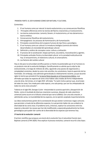5
PRIMERA PARTE: EL SER HUMANO COMO SER NATURAL Y CULTURAL
Contenidos:
1. El ser humano como ser natural: la teoría evolucionista y sus consecuencias filosóficas
2. Principales diferencias entre las teorías del fijismo creacionista y el evolucionismo.
3. Las teorías evolucionistas: Lamarck, Darwin, el mutacionismo y el neo-darwinismo o
teoría sintética.
4. Consecuencias filosóficas del evolucionismo.
5. Antropogénesis: los procesos de hominización y de humanización.
6. Principales características de la especie humana de tipo físico y psicológico.
7. El ser humano como ser cultural: la inmadurez biológica (carencia de instinto
desarrollado) y la necesidad del aprendizaje cultural.
8. Definición y análisis de conceptos como: cultura y civilización.
9. El proceso de la socialización: etapas (primaria, secundaria, resocialización) y agentes.
10. Principales actitudes frente a la diversidad cultural en la sociedad multicultural de
hoy: el etnocentrismo, el relativismo cultural, el universalismo.
11. Los factores del cambio cultural
Hoy en día para la comunidad científica parece un hecho incuestionable que el ser humano es
un producto más de la evolución biológica. Científicamente se admite que la vida ha ido
evolucionando, a lo largo de millones de años, siguiendo unas pautas de organización y
complejidad crecientes, desde los seres más sencillos, los unicelulares, hasta la aparición de los
homínidos. Sin embargo, esta admisión generalizada es relativamente reciente, ya que durante
siglos la teoría que prevaleció fue la teoría fijista basada en el Creacionismo bíblico, que
afirmaba que todas las especies de seres vivos habían sido creadas de forma independiente
unas de otras. Así Linneo, en el siglo XVIII afirmaba: “la razón invita a pensar que, al principio
de todas las cosas, fue creada para cada especie, una sola pareja, que son los antepasados de
todos los seres vivos actuales”.
Todavía en el siglo XIX, Georges Cuvier interpretaba la sucesiva aparición y desaparición de
fósiles como el resultado de diversas creaciones sucesivas, después de cada cataclismo
universal (como ocurre en el diluvio universal que narra la Biblia). Con una sola creación, o
admitiendo varias, la invariabilidad de las especies, era la opinión aceptada mayoritariamente.
Las ideas evolucionistas parten de la constatación de que existen numerosos rasgos comunes
que persisten a través de las diferentes especies, lo cual permite hablar de una unidad en la
diversidad de los seres vivos. El problema sería, entonces, explicar las variaciones entre las
especies y descubrir las causas que han ido modificando y separando gradualmente las líneas
genealógicas para poder dar cuenta de la diversidad de las especies que tenemos hoy.
1ª teoría de la evolución: Lamarck
El primer científico que propuso una teoría de la evolución fue el naturalista francés Jean-
Baptiste Lamarck (1744-1829). Para explicar el proceso evolutivo, Lamarck recurrió a dos leyes:
 