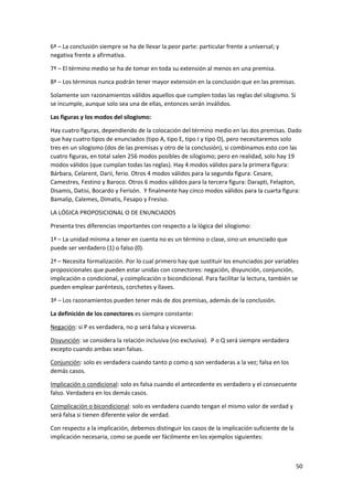 50
6ª – La conclusión siempre se ha de llevar la peor parte: particular frente a universal; y
negativa frente a afirmativa.
7ª – El término medio se ha de tomar en toda su extensión al menos en una premisa.
8ª – Los términos nunca podrán tener mayor extensión en la conclusión que en las premisas.
Solamente son razonamientos válidos aquellos que cumplen todas las reglas del silogismo. Si
se incumple, aunque solo sea una de ellas, entonces serán inválidos.
Las figuras y los modos del silogismo:
Hay cuatro figuras, dependiendo de la colocación del término medio en las dos premisas. Dado
que hay cuatro tipos de enunciados (tipo A, tipo E, tipo I y tipo O), pero necesitaremos solo
tres en un silogismo (dos de las premisas y otro de la conclusión), si combinamos esto con las
cuatro figuras, en total salen 256 modos posibles de silogismo; pero en realidad, solo hay 19
modos válidos (que cumplan todas las reglas). Hay 4 modos válidos para la primera figura:
Bárbara, Celarent, Darii, ferio. Otros 4 modos válidos para la segunda figura: Cesare,
Camestres, Festino y Baroco. Otros 6 modos válidos para la tercera figura: Darapti, Felapton,
Disamis, Datisi, Bocardo y Ferisón. Y finalmente hay cinco modos válidos para la cuarta figura:
Bamalip, Calemes, Dimatis, Fesapo y Fresiso.
LA LÓGICA PROPOSICIONAL O DE ENUNCIADOS
Presenta tres diferencias importantes con respecto a la lógica del silogismo:
1ª – La unidad mínima a tener en cuenta no es un término o clase, sino un enunciado que
puede ser verdadero (1) o falso (0).
2ª – Necesita formalización. Por lo cual primero hay que sustituir los enunciados por variables
proposicionales que pueden estar unidas con conectores: negación, disyunción, conjunción,
implicación o condicional, y coimplicación o bicondicional. Para facilitar la lectura, también se
pueden emplear paréntesis, corchetes y llaves.
3ª – Los razonamientos pueden tener más de dos premisas, además de la conclusión.
La definición de los conectores es siempre constante:
Negación: si P es verdadera, no p será falsa y viceversa.
Disyunción: se considera la relación inclusiva (no exclusiva). P o Q será siempre verdadera
excepto cuando ambas sean falsas.
Conjunción: solo es verdadera cuando tanto p como q son verdaderas a la vez; falsa en los
demás casos.
Implicación o condicional: solo es falsa cuando el antecedente es verdadero y el consecuente
falso. Verdadera en los demás casos.
Coimplicación o bicondicional: solo es verdadera cuando tengan el mismo valor de verdad y
será falsa si tienen diferente valor de verdad.
Con respecto a la implicación, debemos distinguir los casos de la implicación suficiente de la
implicación necesaria, como se puede ver fácilmente en los ejemplos siguientes:
 