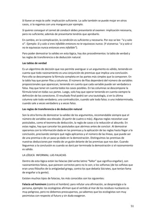 51
Si llueve se moja la calle: implicación suficiente. La calle también se puede mojar en otros
casos, si la regamos con una manguera por ejemplo.
Si quieres conseguir el carnet de conducir debes presentarte al examen: implicación necesaria,
pero no suficiente; además de presentarte tendrás que aprobarlo.
En cambio, en la coimplicación, la condición es suficiente y necesaria. Por eso se lee: “si y solo
si”. Ejemplo: Si y solo si eres infalible entonces no te equivocas nunca. (Y viceversa: “si y solo si
no te equivocas nunca entonces eres infalible”).
Para poder demostrar la validez en esta lógica, hay dos procedimientos: la tabla de verdad y
las reglas de transferencia o de deducción natural.
Las tablas de verdad
Es un algoritmo de decisión que nos permite averiguar si un argumento es válido, teniendo en
cuenta que todo razonamiento es una conjunción de premisas que implica una conclusión.
Para ello se descompone la fórmula completa en las partes más simples que la componen. En
la tabla hay que poner filas y columnas. El número de filas dependerá del número de variables
proposicionales que aparezcan, teniendo en cuenta que cada variable puede ser verdadera o
falsa. Hay que tener en cuenta todos los casos posibles. En las columnas se descompone la
fórmula total en todas sus partes. Luego, solo hay que operar teniendo en cuenta siempre la
definición de los conectores. El resultado final podrá ser una tautología, si en la última
columna sale todo verdadero; una contradicción, cuando sale todo falso; o una indeterminada,
cuando sale a veces verdadero y a veces falso.
Las reglas de transferencia o de deducción natural
Son la otra forma de demostrar la validez de los argumentos, recomendable siempre que el
número de variables sea elevado. (A partir de cuatro o más). Algunas reglas necesitan usar
postulados, como el teorema de deducción, la regla de casos o la reducción al absurdo. En
estas reglas, hay que cancelar los postulados que abrimos antes de concluir. Al demostrar
operamos con la información dada en las premisas y la aplicación de las reglas hasta llegar a la
conclusión, precisando siempre qué regla aplicamos y el número de las líneas, que puede ser
de una premisa o de un paso ya dado en la demostración. Distinguimos las premisas de
nuestras deducciones por medio de un guión delante de las premisas que nos dan. Cuando
lleguemos a la conclusión es cuando se dará por terminada la demostración si el razonamiento
es válido.
LA LÓGICA INFORMAL: LAS FALACIAS
Dentro de esta lógica están las falacias (del verbo latino “fallor” que significa engañar), son
razonamientos falsos, que parecen correctos pero no lo son; o los sofismas (de los sofistas que
eran unos filósofos de la antigüedad griega, contra los que debatía Sócrates, que tenían fama
de engañar a la gente).
Existen muchos tipos de falacias, los más conocidos son los siguientes:
Falacia ad hominem (contra el hombre): para refutar una afirmación, se desprestigia a la
persona, ejemplo: los ecologistas afirman que el vertido al mar de los residuos nucleares es
muy peligroso, pero no debemos preocuparnos, ya sabemos que los ecologistas son muy
pesimistas con respecto al futuro y sin duda exageran.
 