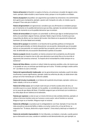 52
Falacia ad baculum (al bastón): se apela a la fuerza, a la amenaza o al poder de alguien como
razón, ejemplo: debo estudiar y sacar buenas notas, porque si no mis padres se enfadan.
Falacia ad populum (al pueblo): son argumentos que exaltan las emociones o los sentimientos
de la gente para manipularla, ejemplo: ¿quiere salir tranquilo a la calle, sin miedo a que lo
atraquen? Pues vote por el señor X.
Falacia ad ignorantiam (a la ignorancia): considera que una afirmación es verdadera porque
por el momento no ha podido demostrarse que sea falsa, ejemplo: los extraterrestres existen
porque de momento no se ha podido demostrar que no existan.
Falacia ad verecundiam (al respeto a la autoridad): se afirma que algo es verdad porque lo ha
dicho una autoridad o alguien famoso, ejemplo: Nadal, el gran tenista, ha dicho que esas
maquinillas de afeitar son las mejores del mundo. Esta falacia es la opuesta de la falacia ad
hominem. (Si lo dice Nadal será verdad).
Falacia del tu quoque (tú también): es la favorita de los partidos políticos en tiempos de
corrupción generalizada, se intenta desautorizar una acusación, destacando que el acusador
está en un caso parecido: en nuestro partido hay corrupción, pero en el vuestro hay tanta o
más. Se defienden de una acusación devolviendo la pelota al acusador.
Falacia ex populo (desde el pueblo): se intenta convencer de la verdad de una afirmación
aduciendo que la mayoría cree en ella: para demostrar que existe Dios se ha recurrido al
argumento del consenso universal, “la mayoría de la humanidad ha creído siempre en su
existencia”.
Falacia del falso dilema: consiste en reducir todas las opciones posibles a dos, de manera que
si no puede ser una, se concluye que tendrá que ser la otra: “O estáis conmigo o estáis contra
mí”. Los líderes la usan a menudo.
Falacia de la generalización inadecuada: son las generalizaciones realizadas a partir de datos
insuficientes o pocos significativos, ejemplo: todos los enfermos de sida, sin duda tienen sida
porque se lo han merecido por su falta de cuidado.
Falacia del circulus in probando: es la falacia de la petición de principio, ejemplo: ¡cómo va a
haber robado, si él no es un ladrón!
Falacia de la falsa causa: por la simple razón de que un hecho suceda antes de otro, se
considera que es su causa. Ejemplo: en los pueblos se consideraba que si salía el arco iris esa
era la causa de que dejara de llover. O también asegurar que se terminará con la violencia si
los niños dejan de ver violencia en la televisión.
Falacias por equívoco: se dan al usar un mismo término en dos sentidos distintos, ejemplo: al
utilizar el término hombre como ser humano o como varón: solo el hombre es racional.
Ninguna mujer es un hombre. Ninguna mujer es racional.
Falacia de anfibología: se produce por la ambigüedad en una frase. Ejemplo: El rey Creso de
Lidia consultó al oráculo de Delfos si debía o no luchar contra Ciro, el rey de Persia. La
respuesta fue: “Si atacas, destruirás un gran imperio”. Creso atacó y destruyó un imperio: el
suyo.
Falacia de conclusión improcedente: En los tribunales, se emplean a menudo, cuando parece
que se demuestra una cosa, cuando en realidad se está demostrando otra, por ejemplo: se
 