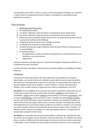 53
intenta probar que el señor X mató a su mujer, y el fiscal le pregunta al testigo si en su opinión,
el señor X tiene un temperamento fuerte o colérico. Esa pregunta es improcedente para
demostrar la acusación.
ÉTICA: Contenidos:
1. Diferencias entre moral y ética
2. El contenido de la moral:
a) Los valores: definición, clases de valores y características de los valores éticos.
b) Las normas: definición, clases de normas y características de las normas éticas.
3. Diferencias entre autonomía y heteronomía moral. Los niveles del desarrollo moral en
la persona (la clasificación de Kohlberg).
4. El objeto de valoración moral: actos, actitudes y carácter.
5. La libertad como causa de la responsabilidad.
6. Los determinismos que niegan la libertad. Clases de determinismo. Consecuencias en
la responsabilidad.
7. Las posiciones éticas:
I. No Cognitivismo: posición de autores neopositivistas, el emotivismo de Hume y el
relativismo y sus consecuencias.
II. Cognitivismo:
Las éticas materiales o del Bien Supremo: La teoría de Aristóteles, el hedonismo de Epicuro y
el Utilitarismo de John Stuart Mill.
Las éticas formales o del deber: La ética de Kant y las éticas dialógicas o del diálogo, de Rawls y
Habermas.
Introducción
La moral es el conjunto de valores y de normas que tiene una sociedad en un momento
determinado, y en cambio la ética es la reflexión racional sobre la moral al tratar de justificar
qué valores son más importantes y qué normas son justas. La moral puede estar unida a una
creencia religiosa: existe moral “católica”, o moral “islámica”. La ética, como parte de la
filosofía, al ser un saber racional, se apoya solo en la razón y la experiencia, no en la fe.
Los valores son las cualidades de las cosas que nos parecen importantes y apreciamos por ser
un bien para nosotros. Pero hay muchas clases de valores: hedónicos: como el placer, la
comodidad…; vitales, como la salud; estéticos como la belleza o la armonía; económicos, como
la riqueza; sentimentales, como la amistad o el amor. También hay valores éticos o morales
(en este caso no hay diferencia), como la honradez, la valentía, la sinceridad o la justicia. Los
valores éticos sirven para juzgar nuestros actos y nuestras actitudes. Son ideales que señalan
cómo deberíamos ser y sirven para criticar cuando no se cumplen en nosotros o en los demás.
Los valores morales o éticos son la justificación de las normas morales o éticas. Ejemplo: “no
debemos mentir” porque la sinceridad es un valor que podemos apreciar. El conjunto de los
valores éticos componen el bien moral.
Las normas son enunciados que nos dicen cómo debemos comportarnos. Hay distintos tipos
de normas: normas legales, normas de tráfico, normas de educación, etc. También hay normas
éticas o morales. A diferencia de los demás tipos de normas, las normas morales no proceden
ni del estado, ni de la sociedad, sino de la propia conciencia de cada uno. Uno se siente auto-
 