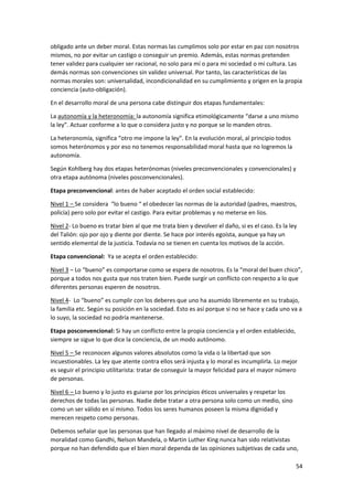 54
obligado ante un deber moral. Estas normas las cumplimos solo por estar en paz con nosotros
mismos, no por evitar un castigo o conseguir un premio. Además, estas normas pretenden
tener validez para cualquier ser racional, no solo para mí o para mi sociedad o mi cultura. Las
demás normas son convenciones sin validez universal. Por tanto, las características de las
normas morales son: universalidad, incondicionalidad en su cumplimiento y origen en la propia
conciencia (auto-obligación).
En el desarrollo moral de una persona cabe distinguir dos etapas fundamentales:
La autonomía y la heteronomía: la autonomía significa etimológicamente “darse a uno mismo
la ley”. Actuar conforme a lo que o considera justo y no porque se lo manden otros.
La heteronomía, significa “otro me impone la ley”. En la evolución moral, al principio todos
somos heterónomos y por eso no tenemos responsabilidad moral hasta que no logremos la
autonomía.
Según Kohlberg hay dos etapas heterónomas (niveles preconvencionales y convencionales) y
otra etapa autónoma (niveles posconvencionales).
Etapa preconvencional: antes de haber aceptado el orden social establecido:
Nivel 1 – Se considera “lo bueno “ el obedecer las normas de la autoridad (padres, maestros,
policía) pero solo por evitar el castigo. Para evitar problemas y no meterse en líos.
Nivel 2- Lo bueno es tratar bien al que me trata bien y devolver el daño, si es el caso. Es la ley
del Talión: ojo por ojo y diente por diente. Se hace por interés egoísta, aunque ya hay un
sentido elemental de la justicia. Todavía no se tienen en cuenta los motivos de la acción.
Etapa convencional: Ya se acepta el orden establecido:
Nivel 3 – Lo “bueno” es comportarse como se espera de nosotros. Es la “moral del buen chico”,
porque a todos nos gusta que nos traten bien. Puede surgir un conflicto con respecto a lo que
diferentes personas esperen de nosotros.
Nivel 4- Lo “bueno” es cumplir con los deberes que uno ha asumido libremente en su trabajo,
la familia etc. Según su posición en la sociedad. Esto es así porque si no se hace y cada uno va a
lo suyo, la sociedad no podría mantenerse.
Etapa posconvencional: Si hay un conflicto entre la propia conciencia y el orden establecido,
siempre se sigue lo que dice la conciencia, de un modo autónomo.
Nivel 5 – Se reconocen algunos valores absolutos como la vida o la libertad que son
incuestionables. La ley que atente contra ellos será injusta y lo moral es incumplirla. Lo mejor
es seguir el principio utilitarista: tratar de conseguir la mayor felicidad para el mayor número
de personas.
Nivel 6 – Lo bueno y lo justo es guiarse por los principios éticos universales y respetar los
derechos de todas las personas. Nadie debe tratar a otra persona solo como un medio, sino
como un ser válido en sí mismo. Todos los seres humanos poseen la misma dignidad y
merecen respeto como personas.
Debemos señalar que las personas que han llegado al máximo nivel de desarrollo de la
moralidad como Gandhi, Nelson Mandela, o Martin Luther King nunca han sido relativistas
porque no han defendido que el bien moral dependa de las opiniones subjetivas de cada uno,
 