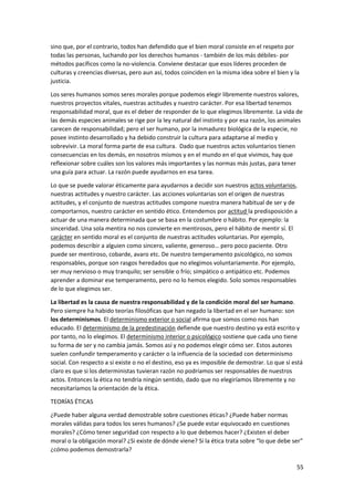 55
sino que, por el contrario, todos han defendido que el bien moral consiste en el respeto por
todas las personas, luchando por los derechos humanos - también de los más débiles- por
métodos pacíficos como la no-violencia. Conviene destacar que esos líderes proceden de
culturas y creencias diversas, pero aun así, todos coinciden en la misma idea sobre el bien y la
justicia.
Los seres humanos somos seres morales porque podemos elegir libremente nuestros valores,
nuestros proyectos vitales, nuestras actitudes y nuestro carácter. Por esa libertad tenemos
responsabilidad moral, que es el deber de responder de lo que elegimos libremente. La vida de
las demás especies animales se rige por la ley natural del instinto y por esa razón, los animales
carecen de responsabilidad; pero el ser humano, por la inmadurez biológica de la especie, no
posee instinto desarrollado y ha debido construir la cultura para adaptarse al medio y
sobrevivir. La moral forma parte de esa cultura. Dado que nuestros actos voluntarios tienen
consecuencias en los demás, en nosotros mismos y en el mundo en el que vivimos, hay que
reflexionar sobre cuáles son los valores más importantes y las normas más justas, para tener
una guía para actuar. La razón puede ayudarnos en esa tarea.
Lo que se puede valorar éticamente para ayudarnos a decidir son nuestros actos voluntarios,
nuestras actitudes y nuestro carácter. Las acciones voluntarias son el origen de nuestras
actitudes, y el conjunto de nuestras actitudes compone nuestra manera habitual de ser y de
comportarnos, nuestro carácter en sentido ético. Entendemos por actitud la predisposición a
actuar de una manera determinada que se basa en la costumbre o hábito. Por ejemplo: la
sinceridad. Una sola mentira no nos convierte en mentirosos, pero el hábito de mentir sí. El
carácter en sentido moral es el conjunto de nuestras actitudes voluntarias. Por ejemplo,
podemos describir a alguien como sincero, valiente, generoso… pero poco paciente. Otro
puede ser mentiroso, cobarde, avaro etc. De nuestro temperamento psicológico, no somos
responsables, porque son rasgos heredados que no elegimos voluntariamente. Por ejemplo,
ser muy nervioso o muy tranquilo; ser sensible o frío; simpático o antipático etc. Podemos
aprender a dominar ese temperamento, pero no lo hemos elegido. Solo somos responsables
de lo que elegimos ser.
La libertad es la causa de nuestra responsabilidad y de la condición moral del ser humano.
Pero siempre ha habido teorías filosóficas que han negado la libertad en el ser humano: son
los determinismos. El determinismo exterior o social afirma que somos como nos han
educado. El determinismo de la predestinación defiende que nuestro destino ya está escrito y
por tanto, no lo elegimos. El determinismo interior o psicológico sostiene que cada uno tiene
su forma de ser y no cambia jamás. Somos así y no podemos elegir cómo ser. Estos autores
suelen confundir temperamento y carácter o la influencia de la sociedad con determinismo
social. Con respecto a si existe o no el destino, eso ya es imposible de demostrar. Lo que sí está
claro es que si los deterministas tuvieran razón no podríamos ser responsables de nuestros
actos. Entonces la ética no tendría ningún sentido, dado que no elegiríamos libremente y no
necesitaríamos la orientación de la ética.
TEORÍAS ÉTICAS
¿Puede haber alguna verdad demostrable sobre cuestiones éticas? ¿Puede haber normas
morales válidas para todos los seres humanos? ¿Se puede estar equivocado en cuestiones
morales? ¿Cómo tener seguridad con respecto a lo que debemos hacer? ¿Existen el deber
moral o la obligación moral? ¿Si existe de dónde viene? Si la ética trata sobre “lo que debe ser”
¿cómo podemos demostrarla?
 