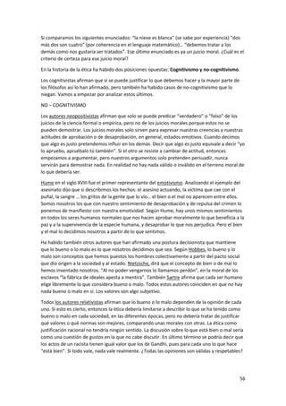 56
Si comparamos los siguientes enunciados: “la nieve es blanca” (se sabe por experiencia) “dos
más dos son cuatro” (por coherencia en el lenguaje matemático)… “debemos tratar a los
demás como nos gustaría ser tratados”. Ese último enunciado es ya un juicio moral. ¿Cuál es el
criterio de certeza para ese juicio moral?
En la historia de la ética ha habido dos posiciones opuestas: Cognitivismo y no-cognitivismo.
Los cognitivistas afirman que sí se puede justificar lo que debemos hacer y la mayor parte de
los filósofos así lo han afirmado, pero también ha habido casos de no-cognitivismo que lo
niegan. Vamos a empezar por analizar estos últimos.
NO – COGNITIVISMO
Los autores neopositivistas afirman que solo se puede predicar “verdadero” o “falso” de los
juicios de la ciencia formal o empírica, pero no de los juicios morales porque estos no se
pueden demostrar. Los juicios morales solo sirven para expresar nuestras creencias y nuestras
actitudes de aprobación o de desaprobación, en general, estados emotivos. Cuando decimos
que algo es justo pretendemos influir en los demás. Decir que algo es justo equivale a decir “yo
lo apruebo, apruébalo tú también”. Si el otro se resiste a cambiar de actitud, entonces
empezamos a argumentar, pero nuestros argumentos solo pretenden persuadir, nunca
servirán para demostrar nada. En realidad no hay nada válido o inválido en el terreno moral de
lo que debería ser.
Hume en el siglo XVIII fue el primer representante del emotivismo. Analizando el ejemplo del
asesinato dijo que si describimos los hechos: el asesino actuando, la víctima que cae con el
puñal, la sangre … los gritos de la gente que lo vio… el bien o el mal no aparecen entre ellos.
Somos nosotros los que con nuestro sentimiento de desaprobación y de repulsa del crimen lo
ponemos de manifiesto con nuestra emotividad. Según Hume, hay unos mismos sentimientos
en todos los seres humanos normales que nos hacen aprobar moralmente lo que beneficia a la
paz y a la supervivencia de la especie humana, y desaprobar lo que nos perjudica. Pero el bien
y el mal lo decidimos nosotros a partir de lo que sentimos.
Ha habido también otros autores que han afirmado una postura decisionista que mantiene
que lo bueno o lo malo es lo que nosotros decidimos que sea. Según Hobbes, lo bueno y lo
malo son conceptos que hemos puestos los hombres colectivamente a partir del pacto social
que dio origen a la sociedad y al estado. Nietzsche, dirá que el concepto de bien o de mal lo
hemos inventado nosotros. “Al no poder vengarnos lo llamamos perdón”, en la moral de los
esclavos “la fábrica de ideales apesta a mentira”. También Sartre afirma que cada ser humano
elige libremente lo que considera bueno o malo. Todos estos autores coinciden en que no hay
nada bueno o malo en sí. Los valores son algo subjetivo.
Todos los autores relativistas afirman que lo bueno o lo malo dependen de la opinión de cada
uno. Si esto es cierto, entonces la ética debería limitarse a describir lo que se ha tenido como
bueno o malo en cada sociedad, en las diferentes épocas, pero no debería tratar de justificar
qué valores o qué normas son mejores, comparando unas morales con otras. La ética como
justificación racional no tendría ningún sentido. La discusión sobre lo que está bien o mal sería
como una cuestión de gustos en la que no cabe discutir. En último término se podría decir que
los actos de un racista tienen igual valor que los de Gandhi, pues para cada uno lo que hace
“está bien”. Si todo vale, nada vale realmente. ¿Todas las opiniones son válidas y respetables?
 