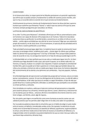 57
COGNITIVISMO
En la historia de la ética, la mayor parte de los filósofos pertenecen a la posición cognitivista
que afirma que se puede conocer y fundamentar la validez de nuestros juicios morales, solo
que no hay un acuerdo sobre la cuestión de en qué consista esa fundamentación.
Históricamente los primeros intentos de fundamentación fueron las éticas del bien supremo
humano que sostienen que llamamos “bueno” a todo lo que nos acerca al fin que los seres
humanos siempre perseguimos por naturaleza: ser felices.
LA ÉTICA DEL BIEN SUPREMO EN ARISTÓTELES
En su obra “La ética para Nicómaco”, Aristóteles afirmó que ser feliz es autorrealizarse como
ser humano o ser capaz de alcanzar el fin propio de un ser humano. Todo en la naturaleza
evoluciona hacia su perfección: la semilla tiende a convertirse en un árbol, el niño en un ser
adulto… ¿existe alguna actividad que sea sólo de los seres humanos? Algo que sea solamente
propio de nosotros y no de otros seres. Si lo encontramos, el ejercicio de esa actividad será lo
que nos lleve a nuestra perfección y a ser felices.
Toda actividad humana persigue algún bien: la medicina busca la salud, la construcción hacer
una casa, la estrategia militar, la defensa de la polis… ¿Existe algún fin último que justifique
todos los demás fines que perseguimos? Sí lo hay: la felicidad. Pero aunque todos podemos
estar de acuerdo en eso, no conseguimos hacerlo en el tipo de vida que pueda lograr ese fin.
La felicidad debe ser un bien perfecto que no sea solo un medio para lograr otro fin. Un bien
suficiente que haga deseable la vida y que, para quien la posea, ya no desee nada más. Los
honores, la riqueza, el placer no cumplen esos requisitos. El placer acompaña la actividad del
hombre feliz, pero no puede ser el bien supremo en sí mismo algo que también desean los
niños y los animales; el dinero es sólo un medio para lograr otras cosas; los honores dependen
del reconocimiento de los demás y las opiniones son cambiantes… hoy eres popular, mañana,
no.
Si la felicidad depende del ejercicio de la actividad más propia del ser humano, esta es sin duda
pensar racionalmente, conocer. En eso nos distinguimos de los demás seres. La vida del sabio o
vida contemplativa, la del sabio que busca la verdad, es según Aristóteles, el tipo de vida que
puede llevarnos a nuestra perfección y felicidad. La satisfacción que acompaña a esa actividad
es el bien perfecto y suficiente.
Pero Aristóteles era realista y sabía que el ejercicio continuo del pensamiento es imposible
para nosotros porque nos cansamos, tenemos que dormir, comer, divertirnos y relacionarnos
con los demás para ser felices… entonces afirmó la necesidad de otros bienes externos como
tener amigos, una familia, salud, algo de riqueza…
Por otra parte, para lograr una perfección como seres humanos es preciso contar con una
sabiduría práctica que nos permita saber elegir bien en la vida y ese saber es la prudencia.
Por la prudencia podemos desarrollar la virtud ética que es el hábito de elegir el justo medio
entre el exceso y el defecto, considerados ambos vicios. Por ejemplo: la valentía es el justo
medio entre la temeridad (el exceso) y la cobardía (el defecto). Igualmente, la generosidad es
la virtud, como término medio entre el derroche (el exceso) y la tacañería (el defecto); y la
magnanimidad, entre la vanidad y la pusilanimidad (entre los que se creen más que nadie y los
que tienen baja autoestima, diríamos hoy).
 