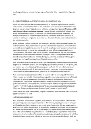 59
sencillos y de la buena amistad. Hay que lograr el bienestar físico y la paz interior eligiendo
bien.
EL HEDONISMO SOCIAL: LA ÉTICA UTILITARISTA DE JOHN STUART MILL
Según este autor del siglo XIX la verdadera felicidad no puede ser algo individual. Si somos
seres sociales por naturaleza, como ya dijo Aristóteles, nadie puede ser realmente feliz si ve
desgracia a su alrededor. Todos debemos colaborar para que haya la mayor felicidad posible
para el mayor número posible de personas. Ese es el llamado principio de la utilidad. Una
acción será moralmente buena si contribuye a la mayor felicidad posible para todos. Por
ejemplo, el asesinato es condenable porque lleva al sufrimiento de muchas personas, la
víctima, su familia, sus amigos etc. En cambio, una donación altruista, sería una buena acción
por sus consecuencias.
Como Bentham, también utilitarista, Mill entendía la felicidad como una vida placentera en
sentido hedonista. Pero, a diferencia de Epicuro, su hedonismo es ya social, no individualista.
La cuestión es cómo podemos ponernos de acuerdo para lo que sería la vida más placentera
para todos, teniendo en cuenta que todos podemos tener diferentes gustos y aficiones.
Distintos valores. ¿Se podría hacer un cálculo de la cantidad de placer que nos proporcionan
diferentes cosas que diera una clasificación válida para todos? Todos podemos estar de
acuerdo en que hacen falta unos mínimos de riqueza, salud etc. para no ser infelices, pero
luego lo que nos haga felices a partir de ahí, puede variar mucho.
John Stuart Mill contestó que se podría decir que los mejores placeres son aquellos que todos
elegimos de hecho en la práctica. Sin embargo dijo que todos los placeres no son iguales, unos
son mejores que otros. Hasta sugirió que cualquiera preferiría vivir una vida humana, aun
siendo desgraciada (como la de Sócrates, condenado a muerte por el estado) antes que
conformarse con vivir una vida animal, como la de un cerdo satisfecho en su pocilga.
Pero además de esa objeción sobre la falta de acuerdo sobre lo que nos puede hacer más
felices a todos, que ya había visto Aristóteles, se pueden hacer otras objeciones: si la felicidad
colectiva o de la mayoría exigiera la eliminación de algunas personas o de sus derechos
fundamentales, como matar a alguien que haya causado mucho dolor, pongamos un tirano,
¿sería esa una acción justa? ¿Se puede justificar cualquier medio para lograr la felicidad de la
mayoría? Y sobre todo, ¿Es lo mismo siempre “lo que conviene a nuestro interés” para ser
felices que “lo que consideramos que debemos hacer” porque es lo más justo?
Frente a estas éticas del bien supremo, surgirán las llamadas éticas del deber o éticas formales,
a partir de la crítica de Kant.
LA ÉTICA DEL DEBER DE KANT
Kant, autor de la Ilustración del siglo XVIII, hizo una crítica de todas las éticas anteriores a él
porque creía que cuando una persona siente su deber moral, no está pensando en conseguir
su felicidad sino en hacer lo que cree que es más justo y lo correcto. Dijo que los pensadores
anteriores solo habían dado consejos de la prudencia para lograr lo que cada uno pensaba que
era el bien supremo humano, algo en lo que tampoco se habían puesto de acuerdo, porque
cada autor solamente hizo una generalización a partir de su propia experiencia. Por ejemplo,
un autor medieval como Santo Tomás de Aquino, decía que solo podemos alcanzar la felicidad,
después de haber muerto en el más allá, al reunirnos con Dios; en cambio, Epicuro decía que
 