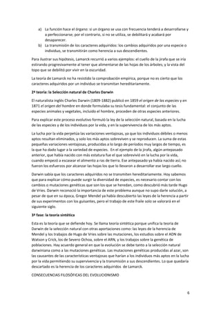 6
a) La función hace el órgano: si un órgano se usa con frecuencia tenderá a desarrollarse y
a perfeccionarse; por el contrario, si no se utiliza, se debilitará y acabará por
desaparecer.
b) La transmisión de los caracteres adquiridos: los cambios adquiridos por una especie o
individuo, se transmitirán como herencia a sus descendientes.
Para ilustrar sus hipótesis, Lamarck recurrió a varios ejemplos: el cuello de la jirafa que se iría
estirando progresivamente al tener que alimentarse de las hojas de los árboles; y la vista del
topo que se debilitó por vivir en la oscuridad.
La teoría de Lamarck no ha resistido la comprobación empírica, porque no es cierto que los
caracteres adquiridos por un individuo se transmitan hereditariamente.
2ª teoría: la Selección natural de Charles Darwin
El naturalista inglés Charles Darwin (1809-1882) publicó en 1859 el origen de las especies y en
1871 el origen del hombre en donde formulaba su tesis fundamental: el conjunto de las
especies animales y vegetales, incluido el hombre, proceden de otras especies anteriores.
Para explicar este proceso evolutivo formuló la ley de la selección natural, basada en la lucha
de las especies y de los individuos por la vida, y en la supervivencia de los más aptos.
La lucha por la vida perpetúa las variaciones ventajosas, ya que los individuos débiles o menos
aptos resultan eliminados, y solo los más aptos sobreviven y se reproducen. La suma de estas
pequeñas variaciones ventajosas, producidas a lo largo de períodos muy largos de tiempo, es
la que ha dado lugar a la variedad de especies. En el ejemplo de la jirafa, algún antepasado
anterior, que había nacido con más estatura fue el que sobrevivió en la lucha por la vida,
cuando empezó a escasear el alimento a ras de tierra. Ese antepasado ya había nacido así; no
fueron los esfuerzos por alcanzar las hojas los que lo llevaron a desarrollar ese largo cuello.
Darwin sabía que los caracteres adquiridos no se transmiten hereditariamente. Hoy sabemos
que para explicar cómo puede surgir la diversidad de especies, es necesario contar con los
cambios o mutaciones genéticas que son los que se heredan, como descubrió más tarde Hugo
de Vries. Darwin reconoció la importancia de este problema aunque no supo darle solución, a
pesar de que en su época, Gregor Mendel ya había descubierto las leyes de la herencia a partir
de sus experimentos con los guisantes, pero el trabajo de este fraile solo se valorará en el
siguiente siglo.
3ª fase: la teoría sintética
Esta es la teoría que se defiende hoy. Se llama teoría sintética porque unifica la teoría de
Darwin de la selección natural con otras aportaciones como: las leyes de la herencia de
Mendel y los trabajos de Hugo de Vries sobre las mutaciones, los estudios sobre el ADN de
Watson y Crick, los de Severo Ochoa, sobre el ARN, y los trabajos sobre la genética de
poblaciones. Hay acuerdo general en que la evolución se debe tanto a la selección natural
darwiniana como a las mutaciones genéticas. Las mutaciones genéticas producidas al azar, son
las causantes de las características ventajosas que harían a los individuos más aptos en la lucha
por la vida permitiendo su supervivencia y la transmisión a sus descendientes. Lo que quedaría
descartado es la herencia de los caracteres adquiridos de Lamarck.
CONSECUENCIAS FILOSÓFICAS DEL EVOLUCIONISMO
 
