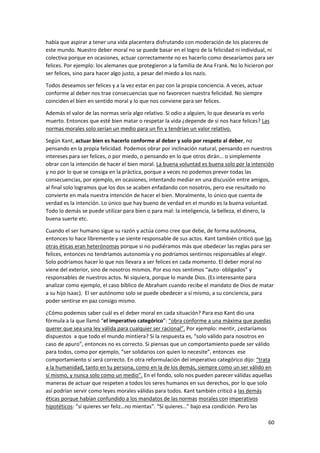 60
había que aspirar a tener una vida placentera disfrutando con moderación de los placeres de
este mundo. Nuestro deber moral no se puede basar en el logro de la felicidad ni individual, ni
colectiva porque en ocasiones, actuar correctamente no es hacerlo como desearíamos para ser
felices. Por ejemplo: los alemanes que protegieron a la familia de Ana Frank. No lo hicieron por
ser felices, sino para hacer algo justo, a pesar del miedo a los nazis.
Todos deseamos ser felices y a la vez estar en paz con la propia conciencia. A veces, actuar
conforme al deber nos trae consecuencias que no favorecen nuestra felicidad. No siempre
coinciden el bien en sentido moral y lo que nos conviene para ser felices.
Además el valor de las normas sería algo relativo. Si odio a alguien, lo que desearía es verlo
muerto. Entonces que esté bien matar o respetar la vida ¿depende de si nos hace felices? Las
normas morales solo serían un medio para un fin y tendrían un valor relativo.
Según Kant, actuar bien es hacerlo conforme al deber y solo por respeto al deber, no
pensando en la propia felicidad. Podemos obrar por inclinación natural, pensando en nuestros
intereses para ser felices, o por miedo, o pensando en lo que otros dirán… o simplemente
obrar con la intención de hacer el bien moral. La buena voluntad es buena solo por la intención
y no por lo que se consiga en la práctica, porque a veces no podemos prever todas las
consecuencias, por ejemplo, en ocasiones, intentando mediar en una discusión entre amigos,
al final solo logramos que los dos se acaben enfadando con nosotros, pero ese resultado no
convierte en mala nuestra intención de hacer el bien. Moralmente, lo único que cuenta de
verdad es la intención. Lo único que hay bueno de verdad en el mundo es la buena voluntad.
Todo lo demás se puede utilizar para bien o para mal: la inteligencia, la belleza, el dinero, la
buena suerte etc.
Cuando el ser humano sigue su razón y actúa como cree que debe, de forma autónoma,
entonces lo hace libremente y se siente responsable de sus actos. Kant también criticó que las
otras éticas eran heterónomas porque si no pudiéramos más que obedecer las reglas para ser
felices, entonces no tendríamos autonomía y no podríamos sentirnos responsables al elegir.
Solo podríamos hacer lo que nos llevara a ser felices en cada momento. El deber moral no
viene del exterior, sino de nosotros mismos. Por eso nos sentimos “auto- obligados” y
responsables de nuestros actos. Ni siquiera, porque lo mande Dios. (Es interesante para
analizar como ejemplo, el caso bíblico de Abraham cuando recibe el mandato de Dios de matar
a su hijo Isaac). El ser autónomo solo se puede obedecer a sí mismo, a su conciencia, para
poder sentirse en paz consigo mismo.
¿Cómo podemos saber cuál es el deber moral en cada situación? Para eso Kant dio una
fórmula a la que llamó “el imperativo categórico”: “obra conforme a una máxima que puedas
querer que sea una ley válida para cualquier ser racional”. Por ejemplo: mentir, ¿estaríamos
dispuestos a que todo el mundo mintiera? Si la respuesta es, “solo válido para nosotros en
caso de apuro”, entonces no es correcto. Si piensas que un comportamiento puede ser válido
para todos, como por ejemplo, “ser solidarios con quien lo necesite”, entonces ese
comportamiento sí será correcto. En otra reformulación del imperativo categórico dijo: “trata
a la humanidad, tanto en tu persona, como en la de los demás, siempre como un ser válido en
sí mismo, y nunca solo como un medio”. En el fondo, solo nos pueden parecer válidas aquellas
maneras de actuar que respeten a todos los seres humanos en sus derechos, por lo que solo
así podrían servir como leyes morales válidas para todos. Kant también criticó a las demás
éticas porque habían confundido a los mandatos de las normas morales con imperativos
hipotéticos: “si quieres ser feliz…no mientas”. “Si quieres…” bajo esa condición. Pero las
 