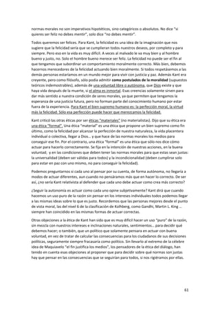 61
normas morales no son imperativos hipotéticos, sino categóricos o absolutos. No dice “si
quieres ser feliz no debes mentir”, solo dice “no debes mentir”.
Todos queremos ser felices. Para Kant, la felicidad es una idea de la imaginación que nos
sugiere que la felicidad sería que se cumplieran todos nuestros deseos, por completo y para
siempre. Pero eso en la vida es muy difícil. A veces al malvado le va muy bien y al hombre
bueno y justo, no. Solo el hombre bueno merece ser feliz. La felicidad no puede ser el fin al
que tengamos que subordinar un comportamiento moralmente correcto. Más bien, debemos
hacernos merecedores de la felicidad actuando bien moralmente. Si todos respetásemos a las
demás personas estaríamos en un mundo mejor para vivir con justicia y paz. Además Kant era
creyente, pero como filósofo, sólo podía admitir como postulados de la moralidad (supuestos
teóricos indemostrables), además de una voluntad libre o autónoma, que Dios existe y que
haya vida después de la muerte, si el alma es inmortal. Esas creencias solamente sirven para
dar más sentido a nuestra condición de seres morales, ya que permiten que tengamos la
esperanza de una justicia futura, pero no forman parte del conocimiento humano por estar
fuera de la experiencia. Para Kant el bien supremo humano es: la perfección moral, la virtud
más la felicidad. Sólo esa perfección puede hacer que merezcamos la felicidad.
Kant criticó las otras éticas por ser éticas “materiales” (no materialistas). Dijo que su ética era
una ética “formal”. Una ética “material” es una ética que propone un bien supremo como fin
último, como la felicidad por alcanzar la perfección de nuestra naturaleza, la vida placentera
individual o colectiva, llegar a Dios… y que hace de las normas morales los medios para
conseguir ese fin. Por el contrario, una ética “formal” es una ética que sólo nos dice cómo
actuar para hacerlo correctamente. Se fija en la intención de nuestras acciones, en la buena
voluntad; y en las condiciones que deben tener las normas morales para que estas sean justas:
la universalidad (deben ser válidas para todos) y la incondicionalidad (deben cumplirse solo
para estar en paz con uno mismo, no para conseguir la felicidad).
Podemos preguntarnos si cada uno al pensar por su cuenta, de forma autónoma, no llegaría a
modos de actuar diferentes, aun cuando no pensáramos más que en hacer lo correcto. De ser
así, ¿no sería Kant relativista al defender que cada uno debe actuar como crea más correcto?
¿Seguir la autonomía es actuar como cada uno opine subjetivamente? Kant dirá que cuando
hacemos un uso puro de la razón sin pensar en los intereses individuales todos podemos llegar
a las mismas ideas sobre lo que es justo. Recordemos que las personas mejores desde el punto
de vista moral, las del nivel 6 de la clasificación de Kolhberg, como Gandhi, Martin L. King …
siempre han coincidido en las mismas formas de actuar correctas.
Otras objeciones a la ética de Kant han sido que es muy difícil hacer un uso “puro” de la razón,
sin mezcla con nuestros intereses e inclinaciones naturales, sentimientos… para decidir qué
debemos hacer; o también, que un político que solamente pensara en actuar con buena
voluntad, en vez de tratar de calcular las consecuencias para los ciudadanos de sus decisiones
políticas, seguramente siempre fracasaría como político. Sin llevarlo al extremo de la célebre
idea de Maquiavelo “el fin justifica los medios”, los pensadores de la ética del diálogo, han
tenido en cuenta esas objeciones al proponer que para decidir sobre qué normas son justas
hay que pensar en las consecuencias que se seguirían para todos, si nos rigiéramos por ellas.
 