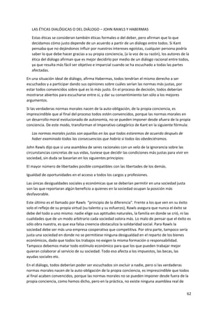 62
LAS ÉTICAS DIALÓGICAS O DEL DIÁLOGO – JOHN RAWLS Y HABERMAS
Estas éticas se consideran también éticas formales o del deber, pero afirman que lo que
decidamos cómo justo depende de un acuerdo a partir de un diálogo entre todos. Si Kant
pensaba que no dejándonos influir por nuestros intereses egoístas, cualquier persona podría
saber lo que debe hacer gracias a su propia conciencia, (a la voz de su razón), los autores de la
ética del diálogo afirman que es mejor decidirlo por medio de un diálogo racional entre todos,
ya que resulta más fácil ser objetivo e imparcial cuando se ha escuchado a todas las partes
afectadas.
En una situación ideal de diálogo, afirma Habermas, todos tendrían el mismo derecho a ser
escuchados y a participar dando sus opiniones sobre cuáles serían las normas más justas, por
estar todos convencidos sobre qué es lo más justo. En el proceso de decisión, todos deberían
mostrarse abiertos para escucharse entre sí, y dar su consentimiento tan sólo a los mejores
argumentos.
Si las verdaderas normas morales nacen de la auto-obligación, de la propia conciencia, es
imprescindible que al final del proceso todos estén convencidos, porque las normas morales en
un desarrollo moral evolucionado de autonomía, no se pueden imponer desde afuera de la propia
conciencia. De este modo, transforman el Imperativo categórico de Kant en la siguiente fórmula:
Las normas morales justas son aquellas en las que todos estaremos de acuerdo después de
haber examinado todas las consecuencias que habría si todos las obedeciéramos.
John Rawls dijo que si una asamblea de seres racionales con un velo de la ignorancia sobre las
circunstancias concretas de sus vidas, tuviese que decidir las condiciones más justas para vivir en
sociedad, sin duda se basarían en los siguientes principios:
El mayor número de libertades posible compatibles con las libertades de los demás.
Igualdad de oportunidades en el acceso a todos los cargos y profesiones.
Las únicas desigualdades sociales y económicas que se deberían permitir en una sociedad justa
son las que reportaran algún beneficio a quienes en la sociedad ocupan la posición más
desfavorable.
Este último es el llamado por Rawls “principio de la diferencia”. Frente a los que ven en su éxito
solo el reflejo de su propia virtud (su talento y su esfuerzo), Rawls asegura que nunca el éxito se
debe del todo a uno mismo: nadie elige sus aptitudes naturales, la familia en donde se crió, ni las
cualidades que de un modo arbitrario cada sociedad valora más. Lo malo de pensar que el éxito es
sólo obra nuestra, es que esa falsa creencia obstaculiza la solidaridad social. Para Rawls la
sociedad debe ser más una empresa cooperativa que competitiva. Por otra parte, tampoco sería
justa una sociedad en donde no se permitiese ninguna desigualdad en el reparto de los bienes
económicos, dado que todos los trabajos no exigen la misma formación o responsabilidad.
Tampoco debemos matar todo estímulo económico para que los que pueden trabajar mejor
quieran colaborar al servicio de su sociedad. Todo eso afecta a los impuestos, las becas, las
ayudas sociales etc.
En el diálogo, todos deberían poder ser escuchados sin excluir a nadie, pero si las verdaderas
normas morales nacen de la auto-obligación de la propia conciencia, es imprescindible que todos
al final acaben convencidos, porque las normas morales no se pueden imponer desde fuera de la
propia conciencia, como hemos dicho, pero en la práctica, no existe ninguna asamblea real de
 