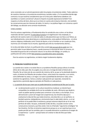 63
seres racionales con un velo de ignorancia sobre las propias circunstancias vitales. Todos sabemos
de nuestros intereses y circunstancias económicas y sociales reales. ¿Y si la asamblea decide algo
contrario a lo que nosotros consideramos que es lo más justo: deberíamos obedecer a la
asamblea o a nuestra conciencia? ¿Acaso la mayoría no puede equivocarse también? Con
respecto a la ética de Kant, ahora ya no se tiene en cuenta solo la buena intención, sino también
las consecuencias para los intereses de todos. En teoría, si se pudiese llegar a un consenso a partir
del diálogo, esa decisión sería correcta moralmente.
CONCLUSIONES
Para los autores cognitivistas, el fundamento ético ha variado de unos a otros: en las éticas
materiales del bien supremo, la naturaleza humana es la legitimación más empleada, la
perfección de nuestra razón en la vida del sabio; la vida placentera que nos lleva a ser felices, ya
sea individualmente, como decía Epicuro o colectivamente, como pedía el Utilitarismo… en otros
autores religiosos medievales como Tomás de Aquino, al ser el hombre un ser creado por Dios,
reunirnos con el Creador tras la muerte, siguiendo para ello los mandamientos divinos…
En la ética del deber de Kant, la justificación ética vendrá del uso puro de la razón que nos
permitirá saber lo que debemos hacer, cuando tenemos la voluntad de hacer lo correcto, sin
necesidad de guiarnos de la inclinación natural. En las éticas del diálogo, en cambio, la
justificación de la ética vendrá del consenso o acuerdo entre seres racionales.
Para los autores no cognitivistas, no habría ningún fundamento objetivo.
EL PROBLEMA FILOSÓFICO DE DIOS
La cuestión de si existe o no existe Dios es un problema filosófico porque afecta al sentido
último de la vida y por ello, ha surgido una y otra vez a lo largo de toda la Historia de la
Filosofía. No se trata solo de una cuestión de creencia, de fe, ya que se ha planteado desde la
razón, al intentar los filósofos dar pruebas a favor, como hacen los creyentes; o en contra,
como defienden los ateos; o al negar a la razón la posibilidad de demostrar nada, como
sostienen los agnósticos. Vamos a analizar cada posición por separado, revisando los
argumentos y poniendo algunos ejemplos de filósofos en cada postura.
I – La posición de los que creen que se puede demostrar la existencia de Dios por la razón:
a) La demostración a priori: en la cultura teocéntrica medieval, se intentó hacer
compatibles las verdades de fe con las verdades de razón. Afirmaron que desde la
razón se podían aportar pruebas para convencer a los ateos y a los herejes. En su
demostración a priori (al margen de la experiencia), San Anselmo dijo que si
analizamos la idea de Dios que todos tenemos, esta describe a un ser perfecto: es
bondad suprema, todopoderoso, omnisciente (que lo sabe todo), eterno…a un ser
perfecto no le puede faltar la existencia, porque entonces dejaría de ser el ser más
perfecto de todos. Así pues, analizando la idea de Dios, se puede concluir como
consecuencia necesaria, que Dios existe. Este es el llamado “argumento ontológico” de
San Anselmo. De Dios no tenemos experiencia porque es un ser espiritual que no se
puede percibir por los sentidos, pero sí se puede demostrar su existencia al margen de
la experiencia – a priori – porque basta con analizar la idea de Dios que todos
tenemos.
 