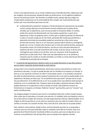64
Frente a esa argumentación, ya un monje medieval que se llamaba Gaunilón, objetó que solo
por imaginar una isla preciosa, dotada de todas las perfecciones, no era legítimo establecer
que esa isla tenía que existir. San Anselmo se enfadó mucho, porque dijo que ningún ser
creado podría compararse con la inmensidad de Dios creador, por mucha perfección que
tuviera, por muy maravillosa que fuese esa isla.
b) La demostración a posteriori: tampoco a Tomás de Aquino le convencieron las pruebas
a priori, porque dijo que el conocimiento humano empieza por los datos de los
sentidos, por la experiencia, y por eso esa prueba no le parecía válida. En cambio,
probó otro camino de demostración con las pruebas a posteriori, a partir de la
experiencia. A Dios no podemos verlo, ni oírlo, pero sí podemos percibir los efectos de
su obra, el mundo creado por él. Por tanto, partiendo del mundo que percibimos y
aplicando el principio de causalidad, podemos remontarnos a Dios como causa
primera del universo. Dios es un ser necesario, porque todo lo demás es contingente,
puede ser o no ser. Si existe este mundo es por un acto de creación de Dios, porque él
ha querido crearlo. Así Tomás de Aquino, nos dio sus cinco vías para demostrar la
existencia de Dios: la vía del movimiento del mundo, la de las causas, la de los seres
contingentes que reciben el ser de Dios, único ser necesario; la de los grados de
perfección y la del orden final. Todas esas vías desembocan en un ser perfecto y
necesario que ha creado un mundo sometido a un orden y a la ley natural que Dios ha
establecido al principio de los tiempos.
II – La posición del agnosticismo: desde la razón no se puede demostrar ni que Dios existe ni
que no existe: la posición de Kant desde la razón teórica:
Aunque Kant sí era creyente (protestante), afirmó que nuestro conocimiento se limita a los
fenómenos naturales, a lo que se puede percibir por los sentidos en el espacio y el tiempo. Si
Dios es un ser espiritual, entonces no valen ni las pruebas a priori, ni las pruebas a posteriori.
No valen las demostraciones a priori, porque la existencia de un ser solo se puede probar en la
experiencia. No basta con decir que “un ser perfecto tiene que existir” porque eso es lo que
hay que demostrar. En la definición de un ser no se puede incluir que además existe porque la
existencia no es un predicado más. Tampoco valen las pruebas a posteriori porque nadie ha
podido observar en la experiencia a Dios creando el mundo. Solo podemos conocer los
fenómenos en el espacio y el tiempo. Podemos “pensar” que hay Dios, pero no “conocer” ese
hecho científicamente.
Los antiguos griegos no tuvieron que recurrir a la hipótesis divina de un Dios creador porque
ellos creían que la naturaleza, el mundo, eran eternos. En realidad, tanto esa hipótesis como la
de un Dios eterno creador del universo, son sólo especulaciones teóricas indemostrables. En la
religión se afirma que Dios es un ser eterno y necesario; por eso nadie ha creado a Dios y en
cambio, el mundo sí es creación de Dios. Pero, fuera de la fe, todo esto no se puede probar.
Kant, desde la razón práctica, desde la ética, terminó diciendo que Dios es un postulado o
creencia, que nos sirve para entender mejor la condición moral del ser humano. Dios es la
garantía de al final terminarán triunfando el Bien y la justicia, pero eso no deja de ser una
creencia; una justificación más de tipo ético, que nos ayuda como agentes morales.
 
