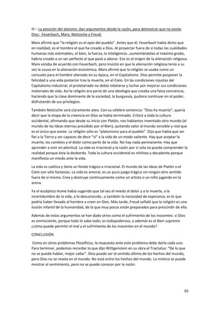 65
III – La posición del ateísmo: dan argumentos desde la razón, para demostrar que no existe
Dios: Feuerbach, Marx, Nietzsche y Freud:
Marx afirmó que “la religión es el opio del pueblo”. Antes que él, Feuerbach había dicho que
en realidad, es el hombre el que ha creado a Dios. Al proyectar fuera de sí todas las cualidades
humanas más estimables, el bien, la fuerza, la inteligencia…aumentándolas al máximo grado,
habría creado a un ser perfecto al que pasó a adorar. Eso es el origen de la alienación religiosa.
Marx estaba de acuerdo con Feuerbach, pero insistió en que la alienación religiosa tenía a su
vez la causa en la alienación económica. Marx afirmó que la religión se usaba como un
consuelo para el hombre alienado en su época, en el Capitalismo. Dios permite posponer la
felicidad a una vida posterior tras la muerte, en el Cielo. En las condiciones injustas del
Capitalismo industrial, el proletariado no debía rebelarse y luchar por mejorar sus condiciones
materiales de vida. Así la religión era parte de una ideología que creaba una falsa conciencia,
haciendo que la clase dominante de la sociedad, la burguesía, pudiera continuar en el poder,
disfrutando de sus privilegios.
También Nietzsche será claramente ateo. Con su célebre sentencia: “Dios ha muerto”, quería
decir que la etapa de la creencia en Dios se había terminado. Criticó a toda la cultura
occidental, afirmando que desde su inicio con Platón, nos habíamos inventado otro mundo (el
mundo de las Ideas eternas presidido por el Bien), quitando valor al mundo sensible y real que
es el único que existe. La religión sólo es “platonismo para el pueblo”. Dijo que había que ser
fiel a la Tierra y ser capaces de decir “sí” a la vida de un modo valiente. Hay que aceptar la
muerte, los cambios y el dolor como parte de la vida. No hay nada permanente. Hay que
aprender a vivir en plenitud. La vida es irracional y la razón por sí sola no puede comprender la
realidad porque ésta la desborda. Toda la cultura occidental es nihilista y decadente porque
manifiesta un miedo ante la vida.
La vida es caótica y tiene un fondo trágico e irracional. El mundo de las Ideas de Platón o el
Cielo son sólo fantasías. La vida es amoral, es un puro juego trágico sin ningún otro sentido
fuera de sí misma. Crea y destruye continuamente como un artista o un niño jugando en la
arena.
Ya el escéptico Hume había sugerido que tal vez el miedo al dolor y a la muerte, a la
incertidumbre de la vida, a lo desconocido…y también la necesidad de esperanza, es lo que
podría haber llevado al hombre a creer en Dios. Más tarde, Freud señaló que la religión es una
ilusión infantil de la humanidad, de la que muy pocos están preparados para prescindir de ella.
Además de estos argumentos se han dado otros como el sufrimiento de los inocentes: si Dios
es omnisciente, porque todo lo sabe todo; es todopoderoso, y además es el Bien supremo
¿cómo puede permitir el mal y el sufrimiento de los inocentes en el mundo?
CONCLUSIÓN
Como en otros problemas filosóficos, la respuesta ante este problema debe darla cada uno.
Para terminar, podemos recordar lo que dijo Wittgenstein en su obra el Tractatus: “De lo que
no se puede hablar, mejor callar”. Dios puede ser el sentido último de los hechos del mundo,
pero Dios no se revela en el mundo. No está entre los hechos del mundo. Lo místico se puede
mostrar al sentimiento, pero no se puede conocer por la razón.
 