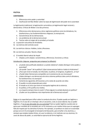 66
POLÍTICA
CONTENIDOS:
1. Diferencias entre poder y autoridad
2. Clasificación de Max Weber sobre los tipos de legitimación del poder de la autoridad:
La legitimación tradicional, la legitimación carismática y la legitimación legal-racional y
democrática. Críticas de Weber a las dos primeras.
3. Diferencias entre democracia y otros regímenes políticos como las dictaduras, los
totalitarismos y los fundamentalismos religiosos, la anarquía etc.
4. Características de las democracias.
5. Los problemas de la democracia actual.
6. Teorías sobre el origen de la sociedad y el estado:
a) La posición naturalista de Aristóteles
b) Los teóricos del contrato social:
B1. Los teóricos clásicos: Hobbes, Locke y Rousseau.
B2. Los teóricos actuales: Nozick y Rawls
c) El modelo liberal radical de Hayek
7. Utopías y anti-utopías: características, diferencias, funciones y críticas
Introducción: (algunas preguntas para empezar la reflexión)
1. ¿Cuándo está justificado obedecer y cuándo rebelarse? ¿Sabes distinguir entre poder y
autoridad?
2. ¿Se puede “pasar” de la política? ¿Qué consecuencias habría si todos lo hiciéramos?
3. ¿Para qué sirven el estado, los tribunales, la policía, el Congreso, el gobierno…el rey?
4. ¿Puede haber Democracia compatible con la existencia de una monarquía?
5. ¿Sabes distinguir una democracia de otros sistemas políticos tales como la dictadura,
los totalitarismos o la anarquía?
6. Comenta las siguientes afirmaciones y di si estás de acuerdo con ellas:
a) El pueblo no está preparado para votar
b) El estado es el único que tiene el monopolio legítimo de la violencia.
c) En política, el fin justifica los medios.
7. ¿La mayoría siempre tiene la razón? ¿Tiene alguien la verdad absoluta en política?
8. ¿Cuáles son los problemas más importantes de la Democracia actual?
Poder es la capacidad para influir sobre la conducta de otros. El poder puede ser legítimo o
ilegítimo. En el caso de un chantaje o de un secuestro, o de un acoso laboral, hay un poder
ilegítimo. ¿Y en el caso del poder de una autoridad? Será un poder legítimo cuando este se
ejerza por mandato de la sociedad, por un fin necesario y con medios lícitos que no supongan
falta de respeto por los derechos humanos. Por ejemplo, un profesor en clase es la autoridad
porque así se lo ha encargado la Consejería de Educación, para enseñar a los alumnos, y
siempre que emplee medios lícitos, sin usar la violencia, ni el maltrato con sus alumnos. En
casos de abuso de poder, su autoridad se ejercería de forma ilegítima.
 
