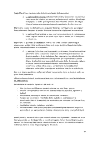 67
Según Max Weber, hay tres modos de legitimar el poder de la autoridad:
a) La legitimación tradicional: se basa en la tradición y la costumbre y suele incluir
creencias de tipo religioso, por ejemplo, en la monarquía absoluta del siglo XVII
el rey ejercía su poder “por la gracia de Dios”. O con los faraones del antiguo
Egipto, a los que se consideraba descendientes directos del dios Horus etc.
El problema en este tipo de legitimación es que ser de sangre real no garantiza que salga un
buen gobernante. Tampoco se pueden demostrar las creencias religiosas en las que se basa.
b) La legitimación carismática: se basa en el carisma o conjunto de cualidades que
hacen a alguien un líder al que poder seguir bajo su mando, por su inteligencia,
su eficacia etc.
El problema es que nadie lo sabe todo en política y por tanto, suele ser un error seguir
ciegamente a un líder. Hitler en Alemania, Stalin en la Unión Soviética, Mussolini en Italia…
fueron considerados líderes en su momento.
c) La legitimación legal-racional y democrática: solo en este tipo de legitimación el
gobernante ejerce su autoridad respetando la ley en la que se reconocen los
derechos y deberes de los ciudadanos. Esos gobernantes han sido elegidos por
los ciudadanos de forma democrática y tienen que responder de su gestión
delante de ellos. Este es el sistema de legitimación de las democracias maduras
en las que los ciudadanos deben haber sido formados políticamente y
conservar su sentido crítico para no ser fácilmente manipulados. Si el
gobernante no hace bien su gestión, en la siguiente votación no será elegido.
Este es el sistema que Weber prefiere por ofrecer más garantías frente al abuso de poder por
parte de los gobernantes.
¿Cómo podemos distinguir una democracia de otros regímenes políticos como las dictaduras o
los totalitarismos?
Las democracias tienen las siguientes características:
- Hay elecciones periódicas por sufragio universal con voto libre y secreto.
- División e independencia entre los tres poderes del estado: ejecutivo, legislativo y
judicial.
- Pluralidad de partidos y de medios de comunicación sin censura.
- Respeto por los derechos y libertades de los ciudadanos reconocidos en la
constitución: libertad de expresión, de pensamiento, de asociación con fines pacíficos,
de prensa etc.
- Igualdad de todos los ciudadanos ante la ley.
- La soberanía está en el pueblo porque es quien tiene el poder de decidir en política
por medio de sus representantes elegidos, o directamente (como en un referéndum).
Por el contrario, en una dictadura o en un totalitarismo, todo el poder está concentrado en un
líder y su partido. Los demás partidos se consideran ilegales. No hay libertad de prensa, sino
censura. Los derechos y libertades de los ciudadanos no se reconocen. Los ciudadanos están
indefensos frente al abuso del poder por parte del estado.
 