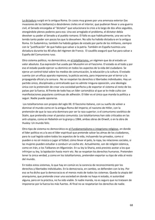 68
La dictadura surgió en la antigua Roma. En casos muy graves por una amenaza exterior (las
invasiones de los bárbaros) o desórdenes civiles en el interior, que pudieran llevar a una guerra
civil, el Senado encargaba al “dictator” que solucionara la crisis a lo largo de dos años seguidos,
otorgándole plenos poderes para eso. Una vez arreglado el problema, el dictator debía
devolver su poder al Senado y al pueblo romano. El fallo es que habitualmente, una vez se ha
tenido tanto poder son pocos los que lo devuelven. No sólo ha habido dictadura en la antigua
Roma. En Sudamérica, también ha habido golpes de estado por parte de los militares, siempre
con la “justificación” de que había que salvar a la patria. También en España tuvimos una
dictadura durante los 40 años del régimen de Franco. El caudillo aseguró que fue para salvar a
España del Comunismo ruso.
Otro sistema político, no democrático, es el totalitarismo, un régimen que da al estado un
valor absoluto. Esa expresión fue usada por Mussolini en el Fascismo. El estado es el todo y por
eso el estado puede ejercer su dominio en todos los aspectos de la vida del ciudadano. Se
ejerce un control total sobre los medios de comunicación, la educación y la cultura. El estado
cuenta con un eficaz aparato represivo, la policía secreta, para imponerse por el terror y la
propaganda oficial y la censura . No se respetan los derechos o libertades individuales. Hay un
partido único, disciplinado y centralizado que no admite ninguna oposición, una ideología
única con la pretensión de crear una sociedad perfecta y de exportar el sistema al resto de los
países por la fuerza. Al frente de todo hay un líder carismático al que se le rinde culto con
manifestaciones populares continuas de adhesión. El líder es el único que manda la política a
seguir. Nadie puede oponerse.
Los totalitarismos son propios del siglo XX. El fascismo italiano, con su sueño de volver a
dominar el mundo como en la antigua Roma del Imperio; el nazismo de Hitler, con la
pretensión de que la raza aria dominara por ser la raza superior; o el comunismo soviético de
Stalin, que pretendía crear el paraíso comunista. Los totalitarismos han sido criticados en las
anti-utopías, como en Rebelión en la granja y 1984, ambas obras de Orwell, o en la obra de
Huxley: Un mundo feliz.
Otro tipo de sistema no democrático es el Fundamentalismo o integrismo religioso, en donde
el líder político es a la vez el líder espiritual que pretende salvar las almas de los ciudadanos,
para lo cual legisla sobre todos los aspectos de la vida, incluyendo los privados, como si
pueden o no oír música o jugar al fútbol; cómo llevar el pelo, la ropa, las relaciones sociales, si
las mujeres pueden estudiar o conducir un coche etc. Actualmente, son de religión islámica,
como en Irán, o los Talibanes en Afganistán. En su ley la Sharia, está previsto azotar a los que
infrinjan su ley, la lapidación hasta morir etc. No se respetan los derechos humanos. Pretenden
tener la única verdad, y como en los totalitarismos, pretenden exportar su tipo de vida al resto
del mundo.
En todos estos sistemas, lo que hay en común es la carencia de reconocimiento por los
derechos y libertades individuales. En la democracia, en cambio, se defienden con la ley. Por
eso se ha dicho que la democracia es el menos malo de todos los sistemas. Queda la utopía del
anarquismo, que pretende crear una sociedad en donde no haya ni estado, ni autoridad
alguna, pero en la práctica, no ha sido viable. Si nadie manda, no es seguro que no tratasen de
imponerse por la fuerza los más fuertes. Al final no se respetarían los derechos de nadie.
 