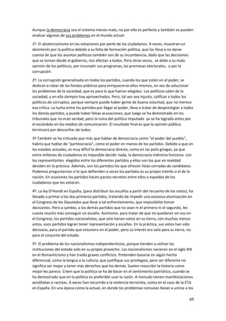69
Aunque la democracia sea el sistema menos malo, no por ello es perfecto y también se pueden
analizar algunos de sus problemas en el mundo actual:
1º. El abstencionismo en las votaciones por parte de los ciudadanos. A veces, muestran un
desinterés por la política debido a su falta de formación política, que los lleva a no darse
cuenta de que los asuntos políticos también son de su incumbencia, dado que las decisiones
que se toman desde el gobierno, nos afectan a todos. Pero otras veces, se debe a su mala
opinión de los políticos, por incumplir sus programas, las promesas electorales, o por la
corrupción.
2º. La corrupción generalizada en todos los partidos, cuando los que están en el poder, se
dedican a robar de los fondos públicos para enriquecerse ellos mismos, en vez de solucionar
los problemas de la sociedad, que es para lo que fueron elegidos. Los políticos salen de la
sociedad, y en ella siempre hay aprovechados. Pero, tal vez sea injusto, calificar a todos los
políticos de corruptos, porque siempre puede haber gente de buena voluntad, que no merece
esa crítica. La lucha entre los partidos por llegar al poder, lleva a tratar de desprestigiar a todos
los demás partidos, y puede haber falsas acusaciones, que luego se ha demostrado en los
tribunales que no eran verdad, pero la ruina del político imputado ya se ha logrado antes por
el escándalo en los medios de comunicación. El resultado final es que la opinión pública
terminará por desconfiar de todos.
3º.También se ha criticado que más que hablar de democracia como “el poder del pueblo”,
habría que hablar de “partitocracia”, como el poder en manos de los partidos. Debido a que en
los estados actuales, es muy difícil la democracia directa, como en las polis griegas, ya que
entre millones de ciudadanos es imposible decidir nada, la democracia indirecta funciona con
los representantes elegidos entre los diferentes partidos y ellos son los que en realidad
deciden en la práctica. Además, son los partidos los que ofrecen listas cerradas de candidatos.
Podemos preguntarnos si lo que defienden a veces los partidos es su propio interés o el de la
nación. En ocasiones los partidos hacen pactos secretos entre ellos a espaldas de los
ciudadanos que los votaron.
4º. La ley D’Hondt en España, (para distribuir los escaños a partir del recuento de los votos), ha
llevado a primar a los dos primeros partidos, tratando de impedir una excesiva atomización en
el Congreso de los Diputados que lleve a tal enfrentamiento, que imposibilite tomar
decisiones. Pero a cambio, a los demás partidos que no sean ni el primero ni el segundo, les
cuesta mucho más conseguir un escaño. Asimismo, para tratar de que no quedaran sin voz en
el Congreso, los partidos nacionalistas, que solo tienen votos en su tierra, con muchos menos
votos, esos partidos logran tener representación y escaños. En la práctica, sus votos han sido
decisivos, para el partido que estuviera en el poder, pero su interés era solo para su tierra, no
para el conjunto del estado.
5º. El problema de los nacionalismos independentistas, porque tienden a utilizar las
instituciones del estado solo en su propio provecho. Los nacionalismos nacieron en el siglo XIX
en el Romanticismo y han traído graves conflictos. Pretenden basarse en algún hecho
diferencial, como la lengua o la cultura, que justifique sus privilegios, pero ser diferente no
significa ser mejor y tener más derechos que los demás. Suelen reescribir la historia como
mejor les parece. Creen que la política se ha de basar en el sentimiento patriótico, cuando se
ha demostrado que en la política es preferible usar la razón. A menudo tienen manifestaciones
xenófobas o racistas. A veces han recurrido a la violencia terrorista, como en el caso de la ETA
en España. En una época como la actual, en donde los problemas comunes llevan a unirse a los
 
