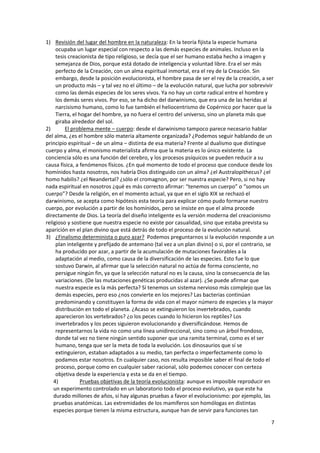 7
1) Revisión del lugar del hombre en la naturaleza: En la teoría fijista la especie humana
ocupaba un lugar especial con respecto a las demás especies de animales. Incluso en la
tesis creacionista de tipo religioso, se decía que el ser humano estaba hecho a imagen y
semejanza de Dios, porque está dotado de inteligencia y voluntad libre. Era el ser más
perfecto de la Creación, con un alma espiritual inmortal, era el rey de la Creación. Sin
embargo, desde la posición evolucionista, el hombre pasa de ser el rey de la creación, a ser
un producto más – y tal vez no el último – de la evolución natural, que lucha por sobrevivir
como las demás especies de los seres vivos. Ya no hay un corte radical entre el hombre y
los demás seres vivos. Por eso, se ha dicho del darwinismo, que era una de las heridas al
narcisismo humano, como lo fue también el heliocentrismo de Copérnico por hacer que la
Tierra, el hogar del hombre, ya no fuera el centro del universo, sino un planeta más que
giraba alrededor del sol.
2) El problema mente – cuerpo: desde el darwinismo tampoco parece necesario hablar
del alma, ¿es el hombre sólo materia altamente organizada? ¿Podemos seguir hablando de un
principio espiritual – de un alma – distinta de esa materia? Frente al dualismo que distingue
cuerpo y alma, el monismo materialista afirma que la materia es lo único existente. La
conciencia sólo es una función del cerebro, y los procesos psíquicos se pueden reducir a su
causa física, a fenómenos físicos. ¿En qué momento de todo el proceso que conduce desde los
homínidos hasta nosotros, nos habría Dios distinguido con un alma? ¿el Australopithecus? ¿el
homo habilis? ¿el Neandertal? ¿sólo el cromagnon, por ser nuestra especie? Pero, si no hay
nada espiritual en nosotros ¿qué es más correcto afirmar: “tenemos un cuerpo” o “somos un
cuerpo”? Desde la religión, en el momento actual, ya que en el siglo XIX se rechazó el
darwinismo, se acepta como hipótesis esta teoría para explicar cómo pudo formarse nuestro
cuerpo, por evolución a partir de los homínidos, pero se insiste en que el alma procede
directamente de Dios. La teoría del diseño inteligente es la versión moderna del creacionismo
religioso y sostiene que nuestra especie no existe por casualidad, sino que estaba prevista su
aparición en el plan divino que está detrás de todo el proceso de la evolución natural.
3) ¿Finalismo determinista o puro azar? Podemos preguntarnos si la evolución responde a un
plan inteligente y prefijado de antemano (tal vez a un plan divino) o si, por el contrario, se
ha producido por azar, a partir de la acumulación de mutaciones favorables a la
adaptación al medio, como causa de la diversificación de las especies. Esto fue lo que
sostuvo Darwin, al afirmar que la selección natural no actúa de forma consciente, no
persigue ningún fin, ya que la selección natural no es la causa, sino la consecuencia de las
variaciones. (De las mutaciones genéticas producidas al azar). ¿Se puede afirmar que
nuestra especie es la más perfecta? Sí tenemos un sistema nervioso más complejo que las
demás especies, pero eso ¿nos convierte en los mejores? Las bacterias continúan
predominando y constituyen la forma de vida con el mayor número de especies y la mayor
distribución en todo el planeta. ¿Acaso se extinguieron los invertebrados, cuando
aparecieron los vertebrados? ¿o los peces cuando lo hicieron los reptiles? Los
invertebrados y los peces siguieron evolucionando y diversificándose. Hemos de
representarnos la vida no como una línea unidireccional, sino como un árbol frondoso,
donde tal vez no tiene ningún sentido suponer que una ramita terminal, como es el ser
humano, tenga que ser la meta de toda la evolución. Los dinosaurios que sí se
extinguieron, estaban adaptados a su medio, tan perfecta o imperfectamente como lo
podamos estar nosotros. En cualquier caso, nos resulta imposible saber el final de todo el
proceso, porque como en cualquier saber racional, sólo podemos conocer con certeza
objetiva desde la experiencia y esta se da en el tiempo.
4) Pruebas objetivas de la teoría evolucionista: aunque es imposible reproducir en
un experimento controlado en un laboratorio todo el proceso evolutivo, ya que este ha
durado millones de años, sí hay algunas pruebas a favor el evolucionismo: por ejemplo, las
pruebas anatómicas. Las extremidades de los mamíferos son homólogas en distintas
especies porque tienen la misma estructura, aunque han de servir para funciones tan
 