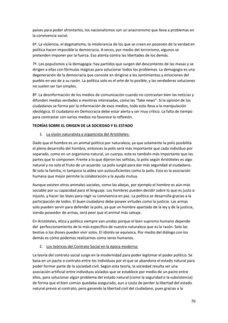 70
países para poder afrontarlos, los nacionalismos son un anacronismo que lleva a problemas en
la convivencia social.
6º. La violencia, el dogmatismo, la intolerancia de los que se creen en posesión de la verdad en
política hacen imposible la democracia. A veces, por medio del terrorismo, algunos se
pretenden imponer por la fuerza. Eso atenta contra las libertades de los demás.
7º. Los populismos y la demagogia: hay partidos que surgen del descontento de las masas y se
dirigen a ellas con fórmulas mágicas para solucionar todos los problemas. La demagogia es una
degeneración de la democracia que consiste en dirigirse a los sentimientos y emociones del
pueblo en vez de a su razón. La política solo es el arte de lo posible, y las verdaderas soluciones
no suelen ser tan simples.
8º. La desinformación de los medios de comunicación cuando no contrastan bien las noticias y
difunden medias verdades o mentiras interesadas, como las “fake news”. Si la opinión de los
ciudadanos se forma por la información de esos medios, todo esto lleva a la manipulación
ideológica. El ciudadano en Democracia debe estar alerta y ser muy crítico. La falta de tiempo
para contrastar con varios medios no favorece la reflexión.
TEORÍAS SOBRE EL ORIGEN DE LA SOCIEDAD Y EL ESTADO
1. La visión naturalista y organicista del Aristóteles:
Dado que el hombre es un animal político por naturaleza, ya que solamente la polis posibilita
el pleno desarrollo del hombre, entonces la polis será más importante que cada individuo por
separado, como en un organismo natural, un cuerpo, este es también más importante que las
partes que lo componen. Frente a lo que dijeron los sofistas, la polis según Aristóteles es algo
natural y no solo el fruto de un acuerdo. La polis surgió para dar más seguridad al ciudadano.
Ni solo la familia, ni tampoco la aldea son autosuficientes como la polis. Esta es la asociación
humana que mejor permite la colaboración y la ayuda mutua.
Aunque existen otros animales sociales, como las abejas, por ejemplo el hombre es aún más
sociable por su capacidad para el lenguaje. Los hombres pueden decidir sobre lo que es justo o
injusto, y hacer las leyes para regir su convivencia en paz. La política se desarrolla gracias a la
participación de todos. El buen ciudadano debe poseer virtudes como la justicia. Las armas
solo pueden servir para defender la polis, ya que un hombre apartado de la ley y de la justicia,
siendo poseedor de armas, será peor que el animal más salvaje.
En Aristóteles, ética y política siempre van unidas porque el bien supremo humano depende
del perfeccionamiento de lo más específico de nuestra naturaleza que es la razón. Solo las
bestias o los dioses pueden vivir solos. El idiotés se equivoca. Por medio del diálogo con los
demás es cómo podemos realizarnos como seres humanos.
2. Los teóricos del Contrato Social en la época moderna:
La teoría del contrato social surge en la modernidad para poder legitimar el poder político. Se
basa en un pacto o contrato entre los individuos por el que se abandona el estado natural para
poder formar parte de la sociedad civil. Según esta teoría, la sociedad resulta ser una
asociación artificial entre individuos aislados que se establece por medio de un pacto entre
ellos, para solucionar algún problema del estado natural (como la seguridad o la subsistencia)
de forma que el bien común quedaba asegurado, aun a costa de perder la libertad del estado
natural previo al contrato; pero ganando la libertad civil del ciudadano, pues gracias a la
 