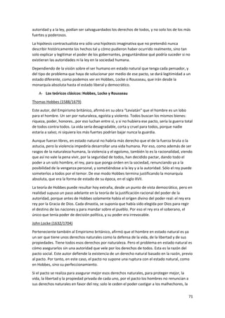 71
autoridad y a la ley, podían ser salvaguardados los derechos de todos, y no solo los de los más
fuertes y poderosos.
La hipótesis contractualista era sólo una hipótesis imaginativa que no pretendió nunca
describir históricamente los hechos tal y cómo pudieron haber ocurrido realmente, sino tan
solo explicar y legitimar el poder de los gobernantes, preguntándose qué podría suceder si no
existieran las autoridades ni la ley en la sociedad humana.
Dependiendo de la visión sobre el ser humano en estado natural que tenga cada pensador, y
del tipo de problema que haya de solucionar por medio de ese pacto, se dará legitimidad a un
estado diferente, como podemos ver en Hobbes, Locke o Rousseau, que irán desde la
monarquía absoluta hasta el estado liberal y democrático.
A- Los teóricos clásicos: Hobbes, Locke y Rousseau
Thomas Hobbes (1588/1679)
Este autor, del Empirismo británico, afirmó en su obra “Leviatán” que el hombre es un lobo
para el hombre. Un ser por naturaleza, egoísta y violento. Todos buscan los mismos bienes:
riqueza, poder, honores…por eso luchan entre sí, y si no hubiera ese pacto, sería la guerra total
de todos contra todos. La vida sería desagradable, corta y cruel para todos, porque nadie
estaría a salvo; ni siquiera los más fuertes podrían bajar nunca la guardia.
Aunque fueran libres, en estado natural no habría más derecho que el de la fuerza bruta o la
astucia, pero la violencia impediría desarrollar una vida humana. Por eso, como además de ser
rasgos de la naturaleza humana, la violencia y el egoísmo, también lo es la racionalidad, viendo
que así no vale la pena vivir, por la seguridad de todos, han decidido pactar, dando todo el
poder a un solo hombre, el rey, para que ponga orden en la sociedad, renunciando ya a la
posibilidad de la venganza personal, y sometiéndose a la ley y a la autoridad. Sólo el rey puede
someterlos a todos por el temor. De ese modo Hobbes termina justificando la monarquía
absoluta, que era la forma de estado de su época, en el siglo XVII.
La teoría de Hobbes puede resultar hoy extraña, desde un punto de vista democrático, pero en
realidad supuso un paso adelante en la teoría de la justificación racional del poder de la
autoridad, porque antes de Hobbes solamente había el origen divino del poder real: el rey era
rey por la Gracia de Dios. Cada dinastía, se suponía que había sido elegida por Dios para regir
el destino de las naciones y para mandar sobre el pueblo. Por eso el rey era el soberano, el
único que tenía poder de decisión política, y su poder era irrevocable.
John Locke (1632/1704)
Perteneciente también al Empirismo británico, afirmó que el hombre en estado natural es ya
un ser que tiene unos derechos naturales como la defensa de la vida, de la libertad y de sus
propiedades. Tiene todos esos derechos por naturaleza. Pero el problema en estado natural es
cómo asegurarlos sin una autoridad que vele por los derechos de todos. Esta es la razón del
pacto social. Este autor defiende la existencia de un derecho natural basado en la razón, previo
al pacto. Por tanto, en este caso, el pacto no supone una ruptura con el estado natural, como
en Hobbes, sino su perfeccionamiento.
Si el pacto se realiza para asegurar mejor esos derechos naturales, para proteger mejor, la
vida, la libertad y la propiedad privada de cada uno, por el pacto los hombres no renuncian a
sus derechos naturales en favor del rey; solo le ceden el poder castigar a los malhechores, la
 