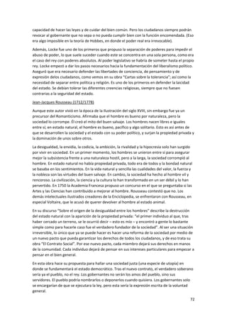 72
capacidad de hacer las leyes y de cuidar del bien común. Pero los ciudadanos siempre podrán
revocar al gobernante que no sepa o no pueda cumplir bien con la función encomendada. (Eso
era algo imposible en la teoría de Hobbes, en donde el poder real era irrevocable).
Además, Locke fue uno de los primeros que propuso la separación de poderes para impedir el
abuso de poder, lo que suele suceder cuando este se concentra en una sola persona, como era
el caso del rey con poderes absolutos. Al poder legislativo se habría de someter hasta el propio
rey. Locke empezó a dar los pasos necesarios hacia la fundamentación del liberalismo político.
Aseguró que era necesario defender las libertades de conciencia, de pensamiento y de
expresión delos ciudadanos, como vemos en su obra “Cartas sobre la tolerancia”; así como la
necesidad de separar entre política y religión. Es uno de los primeros en defender la laicidad
del estado. Se debían tolerar las diferentes creencias religiosas, siempre que no fuesen
contrarias a la seguridad del estado.
Jean-Jacques Rousseau (1712/1778)
Aunque este autor vivió en la época de la Ilustración del siglo XVIII, sin embargo fue ya un
precursor del Romanticismo. Afirmaba que el hombre es bueno por naturaleza, pero la
sociedad lo corrompe. Él creó el mito del buen salvaje. Los hombres nacen libres e iguales
entre sí; en estado natural, el hombre es bueno, pacífico y algo solitario. Esto es así antes de
que se desarrollen la sociedad y el estado con su poder político, y surjan la propiedad privada y
la dominación de unos sobre otros.
La desigualdad, la envidia, la codicia, la ambición, la rivalidad y la hipocresía solo han surgido
por vivir en sociedad. En un primer momento, los hombres se unieron entre sí para asegurar
mejor la subsistencia frente a una naturaleza hostil, pero a la larga, la sociedad corrompió al
hombre. En estado natural no había propiedad privada, todo era de todos y la bondad natural
se basaba en los sentimientos. En la vida natural y sencilla las cualidades del valor, la fuerza y
la nobleza son las virtudes del buen salvaje. En cambio, la sociedad ha hecho al hombre vil y
rencoroso. La civilización, la ciencia y la cultura lo han transformado en un ser débil y lo han
pervertido. En 1750 la Academia Francesa propuso un concurso en el que se preguntaba si las
Artes y las Ciencias han contribuido a mejorar al hombre. Rousseau contestó que no. Los
demás intelectuales ilustrados creadores de la Enciclopedia, se enfrentaron con Rousseau, en
especial Voltaire, que le acusó de querer devolver al hombre al estado animal.
En su discurso “Sobre el origen de la desigualdad entre los hombres” describe la destrucción
del estado natural con la aparición de la propiedad privada: “el primer individuo al que, tras
haber cercado un terreno, se le ocurrió decir – esto es mío – y encontró a gente lo bastante
simple como para hacerle caso fue el verdadero fundador de la sociedad”. Al ser una situación
irreversible, lo único que ya se puede hacer es hacer una reforma de la sociedad por medio de
un nuevo pacto que pueda garantizar los derechos de todos los ciudadanos, y de eso trata su
obra “El Contrato Social”. Por ese nuevo pacto, cada miembro dejará sus derechos en manos
de la comunidad. Cada individuo dejará de pensar en sus intereses particulares para empezar a
pensar en el bien general.
En esta obra hace su propuesta para hallar una sociedad justa (una especie de utopía) en
donde se fundamentará el estado democrático. Tras el nuevo contrato, el verdadero soberano
sería ya el pueblo, no el rey. Los gobernantes no serán los amos del pueblo, sino sus
servidores. El pueblo podría nombrarlos o deponerlos cuando quisiera. Los gobernantes solo
se encargarían de que se ejecutara la ley, pero esta sería la expresión escrita de la voluntad
general.
 