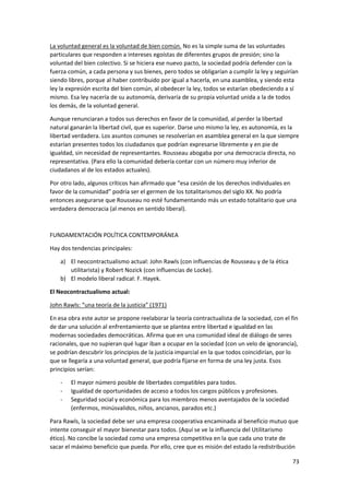 73
La voluntad general es la voluntad de bien común. No es la simple suma de las voluntades
particulares que responden a intereses egoístas de diferentes grupos de presión; sino la
voluntad del bien colectivo. Si se hiciera ese nuevo pacto, la sociedad podría defender con la
fuerza común, a cada persona y sus bienes, pero todos se obligarían a cumplir la ley y seguirían
siendo libres, porque al haber contribuido por igual a hacerla, en una asamblea, y siendo esta
ley la expresión escrita del bien común, al obedecer la ley, todos se estarían obedeciendo a sí
mismo. Esa ley nacería de su autonomía, derivaría de su propia voluntad unida a la de todos
los demás, de la voluntad general.
Aunque renunciaran a todos sus derechos en favor de la comunidad, al perder la libertad
natural ganarán la libertad civil, que es superior. Darse uno mismo la ley, es autonomía, es la
libertad verdadera. Los asuntos comunes se resolverían en asamblea general en la que siempre
estarían presentes todos los ciudadanos que podrían expresarse libremente y en pie de
igualdad, sin necesidad de representantes. Rousseau abogaba por una democracia directa, no
representativa. (Para ello la comunidad debería contar con un número muy inferior de
ciudadanos al de los estados actuales).
Por otro lado, algunos críticos han afirmado que “esa cesión de los derechos individuales en
favor de la comunidad” podría ser el germen de los totalitarismos del siglo XX. No podría
entonces asegurarse que Rousseau no esté fundamentando más un estado totalitario que una
verdadera democracia (al menos en sentido liberal).
FUNDAMENTACIÓN POLÍTICA CONTEMPORÁNEA
Hay dos tendencias principales:
a) El neocontractualismo actual: John Rawls (con influencias de Rousseau y de la ética
utilitarista) y Robert Nozick (con influencias de Locke).
b) El modelo liberal radical: F. Hayek.
El Neocontractualismo actual:
John Rawls: “una teoría de la justicia” (1971)
En esa obra este autor se propone reelaborar la teoría contractualista de la sociedad, con el fin
de dar una solución al enfrentamiento que se plantea entre libertad e igualdad en las
modernas sociedades democráticas. Afirma que en una comunidad ideal de diálogo de seres
racionales, que no supieran qué lugar iban a ocupar en la sociedad (con un velo de ignorancia),
se podrían descubrir los principios de la justicia imparcial en la que todos coincidirían, por lo
que se llegaría a una voluntad general, que podría fijarse en forma de una ley justa. Esos
principios serían:
- El mayor número posible de libertades compatibles para todos.
- Igualdad de oportunidades de acceso a todos los cargos públicos y profesiones.
- Seguridad social y económica para los miembros menos aventajados de la sociedad
(enfermos, minúsvalidos, niños, ancianos, parados etc.)
Para Rawls, la sociedad debe ser una empresa cooperativa encaminada al beneficio mutuo que
intente conseguir el mayor bienestar para todos. (Aquí se ve la influencia del Utilitarismo
ético). No concibe la sociedad como una empresa competitiva en la que cada uno trate de
sacar el máximo beneficio que pueda. Por ello, cree que es misión del estado la redistribución
 