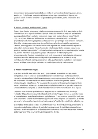 74
económica de la riqueza de la sociedad, por medio de un reparto justo de impuestos, becas,
ayudas etc. En definitiva, un estado del bienestar que haga compatibles la libertad y la
igualdad social; el mérito personal y la igualdad de oportunidades, como condiciones de la
justicia social.
R. Nozick: “Anarquía, estado y utopía” (1974)
En esta obra el autor propone un estado mínimo que se ocupe sólo de la seguridad y no de la
redistribución de la riqueza económica porque “el estado mínimo es el estado más extenso
que se puede justificar; cualquier otro estado mayor viola los derechos de todos”. Nozick
critica el modelo del estado del bienestar. Los individuos tienen derecho a la vida y la
propiedad privada. Como ya dijo Locke, el estado tiene que proteger esos derechos esenciales.
Sólo debe intervenir para solucionar los conflictos entre los derechos de los particulares.
Defensa, policía y justicia son las únicas funciones legítimas del estado. Nuestros impuestos
sólo deben dedicarse a eso. “No es función del estado cuidar de los pobres o procurar una
igualdad social en lo económico”. La única igualdad que hay que procurar es la igualdad ante la
ley. Son los individuos los que con su propio esfuerzo han de intentar prosperar
económicamente. El estado no debe intervenir en la economía de los individuos, ni imponer
impuestos abusivos. Eso sería abuso de poder que iría en contra de la libertad de los
individuos. Para Nozick, los impuestos son un robo, que hace de los ciudadanos esclavos del
estado, al obligarlos a trabajar gratis para el estado, por medio de los impuestos.
El modelo liberal radical: Hayek
Este autor está más de acuerdo con Nozick que con Rawls al defender un capitalismo
competitivo, pero no cree que la sociedad sea el producto de ningún pacto social. Por el
contrario, opina que la sociedad ha evolucionado espontáneamente conforme a los principios
del darwinismo social en el que sólo deben sobrevivir los más trabajadores, los más
inteligentes y los más eficaces. Por eso, ese orden es justo. La libre competencia por el éxito
social y económico, la libertad y el derecho a la propiedad privada es lo que hace progresar a
una sociedad en su conjunto. El estado no debe intervenir en la redistribución de la riqueza.
La justicia no es más que igualdad ante la ley y percibir un sueldo adecuado al trabajo
realizado. “El igualitarismo es un ideal basado en la envidia” llega a afirmar. La sociedad no es
el resultado de un acuerdo racional entre los individuos. Es una empresa competitiva en la que
cada uno intenta sacar el máximo beneficio particular en sus negocios con los demás. El mérito
personal es la base del enriquecimiento legítimo y no la “caridad del estado”, los subsidios etc.
Este modelo liberal radical se basa en una forma absoluta de individualismo que representa lo
más extremo de la idea moderna de sociedad como agregado de individuos y que es lo más
opuesto a la idea aristotélica de la sociedad como comunidad natural en la que el ser humano
podía llegar a ser feliz, en un continuo diálogo con los demás.
 