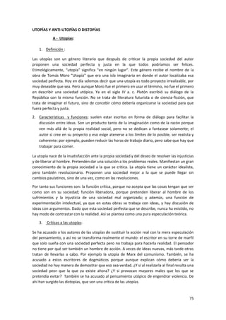 75
UTOPÍAS Y ANTI-UTOPÍAS O DISTOPÍAS
A - Utopías:
1. Definición :
Las utopías son un género literario que después de criticar la propia sociedad del autor
proponen una sociedad perfecta y justa en la que todos podríamos ser felices.
Etimológicamente, “utopía” significa “en ningún lugar”. Este género recibe el nombre de la
obra de Tomás Moro “Utopía” que era una isla imaginaria en donde el autor localizaba esa
sociedad perfecta. Hoy en día solemos decir que una utopía es todo proyecto irrealizable, por
muy deseable que sea. Pero aunque Moro fue el primero en usar el término, no fue el primero
en describir una sociedad utópica. Ya en el siglo IV a. c. Platón escribió su diálogo de la
República con la misma función. No se trata de literatura futurista o de ciencia-ficción, que
trata de imaginar el futuro, sino de concebir cómo debería organizarse la sociedad para que
fuera perfecta y justa.
2. Características y funciones: suelen estar escritas en forma de diálogo para facilitar la
discusión entre ideas. Son un producto tanto de la imaginación como de la razón porque
ven más allá de la propia realidad social, pero no se dedican a fantasear solamente; el
autor sí cree en su proyecto y eso exige atenerse a los límites de lo posible, ser realista y
coherente: por ejemplo, pueden reducir las horas de trabajo diario, pero sabe que hay que
trabajar para comer.
La utopía nace de la insatisfacción ante la propia sociedad y del deseo de resolver las injusticias
y de liberar al hombre. Pretenden dar una solución a los problemas reales. Manifiestan un gran
conocimiento de la propia sociedad a la que se critica. La utopía tiene un carácter idealista,
pero también revolucionario. Proponen una sociedad mejor a la que se puede llegar sin
cambios paulatinos, sino de una vez, como en las revoluciones.
Por tanto sus funciones son: la función crítica, porque no acepta que las cosas tengan que ser
como son en su sociedad; función liberadora, porque pretenden liberar al hombre de los
sufrimientos y la injusticia de una sociedad mal organizada; y además, una función de
experimentación intelectual, ya que en estas obras se trabaja con ideas, y hay discusión de
ideas con argumentos. Dado que esta sociedad perfecta que se describe, nunca ha existido, no
hay modo de contrastar con la realidad. Así se plantea como una pura especulación teórica.
3. Críticas a las utopías:
Se ha acusado a los autores de las utopías de sustituir la acción real con la mera especulación
del pensamiento, y así no se transforma realmente el mundo: el escritor en su torre de marfil
que solo sueña con una sociedad perfecta pero no trabaja para hacerla realidad. El pensador
no tiene por qué ser también un hombre de acción. A veces de ideas nuevas, más tarde otros
tratan de llevarlas a cabo. Por ejemplo la utopía de Marx del comunismo. También, se ha
acusado a estos escritores de dogmáticos porque aunque explican cómo debería ser la
sociedad no hay manera de demostrar que eso sea verdad. ¿Y si al realizarla al final resulta una
sociedad peor que la que ya existe ahora? ¿Y si provocan mayores males que los que se
pretendía evitar? También se ha acusado al pensamiento utópico de engendrar violencia. De
ahí han surgido las distopías, que son una crítica de las utopías.
 
