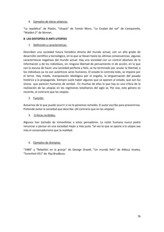 76
4. Ejemplos de obras utópicas:
“La república” de Platón, “Utopía” de Tomás Moro, “La Ciudad del sol” de Campanella,
“Walden 2” de Skinner.
B LAS DISTOPÍAS O ANTI-UTOPÍAS
1. Definición y características:
Describen una sociedad futura heredera directa del mundo actual, con un alto grado de
desarrollo científico y tecnológico, en la que se llevan hasta las últimas consecuencias, algunas
características negativas del mundo actual. Hay una sociedad con un control absoluto de la
información y de los individuos, sin ninguna libertad de pensamiento ni de acción, en la que
con la excusa de hacer una sociedad perfecta y feliz, se ha terminado por anular la libertad, y
los individuos ya no son auténticos seres humanos. El estado lo controla todo, se impone por
el terror. Hay miedo, manipulación ideológica por el engaño, la tergiversación del pasado
histórico y la propaganda. Siempre suele haber algunos que se oponen al estado, que son los
únicos que parecen humanos de verdad. En muchas de ellas lo que hay es una crítica de la
realización de las utopías en los regímenes totalitarios del siglo xx. Por eso, este género es
reciente, al contrario que las utopías.
2. Función:
Avisarnos de lo que puede ocurrir si no le ponemos remedio. El autor escribe para prevenirnos.
Pretende evitar la sociedad que describe. (Al contrario que en las utopías).
3. Críticas recibidas:
Algunos han tachado de inmovilistas a estos pensadores. La razón humana nunca podrá
renunciar a pensar en una sociedad mejor y más justa. Tal vez lo que se opone a la utopía sea
más el conservadurismo que la realidad.
4. Ejemplos de distopías:
“1984” y “Rebelión en la granja” de George Orwell, “Un mundo feliz” de Aldous Huxley,
“Farenheit 451” de Ray Bradbury.
 