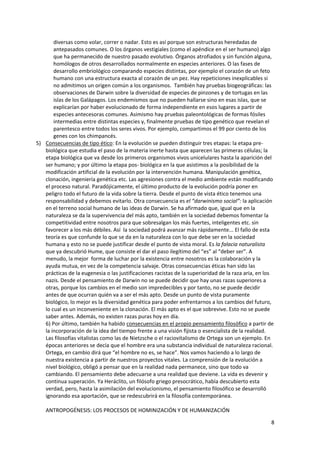 8
diversas como volar, correr o nadar. Esto es así porque son estructuras heredadas de
antepasados comunes. O los órganos vestigiales (como el apéndice en el ser humano) algo
que ha permanecido de nuestro pasado evolutivo. Órganos atrofiados y sin función alguna,
homólogos de otros desarrollados normalmente en especies anteriores. O las fases de
desarrollo embriológico comparando especies distintas, por ejemplo el corazón de un feto
humano con una estructura exacta al corazón de un pez. Hay repeticiones inexplicables si
no admitimos un origen común a los organismos. También hay pruebas biogeográficas: las
observaciones de Darwin sobre la diversidad de especies de pinzones y de tortugas en las
islas de los Galápagos. Los endemismos que no pueden hallarse sino en esas islas, que se
explicarían por haber evolucionado de forma independiente en esos lugares a partir de
especies antecesoras comunes. Asimismo hay pruebas paleontológicas de formas fósiles
intermedias entre distintas especies y, finalmente pruebas de tipo genético que revelan el
parentesco entre todos los seres vivos. Por ejemplo, compartimos el 99 por ciento de los
genes con los chimpancés.
5) Consecuencias de tipo ético: En la evolución se pueden distinguir tres etapas: la etapa pre-
biológica que estudia el paso de la materia inerte hasta que aparecen las primeras células; la
etapa biológica que va desde los primeros organismos vivos unicelulares hasta la aparición del
ser humano; y por último la etapa pos- biológica en la que asistimos a la posibilidad de la
modificación artificial de la evolución por la intervención humana. Manipulación genética,
clonación, ingeniería genética etc. Las agresiones contra el medio ambiente están modificando
el proceso natural. Paradójicamente, el último producto de la evolución podría poner en
peligro todo el futuro de la vida sobre la tierra. Desde el punto de vista ético tenemos una
responsabilidad y debemos evitarlo. Otra consecuencia es el “darwinismo social”: la aplicación
en el terreno social humano de las ideas de Darwin. Se ha afirmado que, igual que en la
naturaleza se da la supervivencia del más apto, también en la sociedad debemos fomentar la
competitividad entre nosotros para que sobresalgan los más fuertes, inteligentes etc. sin
favorecer a los más débiles. Así la sociedad podrá avanzar más rápidamente... El fallo de esta
teoría es que confunde lo que se da en la naturaleza con lo que debe ser en la sociedad
humana y esto no se puede justificar desde el punto de vista moral. Es la falacia naturalista
que ya descubrió Hume, que consiste el dar el paso ilegítimo del “es” al “deber ser”. A
menudo, la mejor forma de luchar por la existencia entre nosotros es la colaboración y la
ayuda mutua, en vez de la competencia salvaje. Otras consecuencias éticas han sido las
prácticas de la eugenesia o las justificaciones racistas de la superioridad de la raza aria, en los
nazis. Desde el pensamiento de Darwin no se puede decidir que hay unas razas superiores a
otras, porque los cambios en el medio son impredecibles y por tanto, no se puede decidir
antes de que ocurran quién va a ser el más apto. Desde un punto de vista puramente
biológico, lo mejor es la diversidad genética para poder enfrentarnos a los cambios del futuro,
lo cual es un inconveniente en la clonación. El más apto es el que sobrevive. Esto no se puede
saber antes. Además, no existen razas puras hoy en día.
6) Por último, también ha habido consecuencias en el propio pensamiento filosófico a partir de
la incorporación de la idea del tiempo frente a una visión fijista o esencialista de la realidad.
Las filosofías vitalistas como las de Nietzsche o el raciovitalismo de Ortega son un ejemplo. En
épocas anteriores se decía que el hombre era una substancia individual de naturaleza racional.
Ortega, en cambio dirá que “el hombre no es, se hace”. Nos vamos haciendo a lo largo de
nuestra existencia a partir de nuestros proyectos vitales. La comprensión de la evolución a
nivel biológico, obligó a pensar que en la realidad nada permanece, sino que todo va
cambiando. El pensamiento debe adecuarse a una realidad que deviene. La vida es devenir y
continua superación. Ya Heráclito, un filósofo griego presocrático, había descubierto esta
verdad, pero, hasta la asimilación del evolucionismo, el pensamiento filosófico se desarrolló
ignorando esa aportación, que se redescubrirá en la filosofía contemporánea.
ANTROPOGÉNESIS: LOS PROCESOS DE HOMINIZACIÓN Y DE HUMANIZACIÓN
 