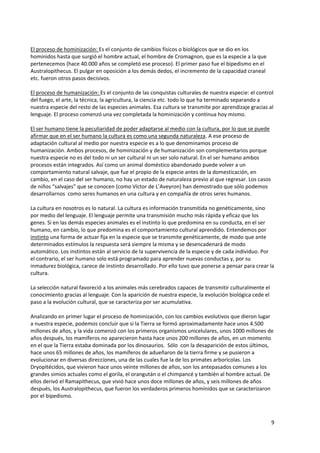 9
El proceso de hominización: Es el conjunto de cambios físicos o biológicos que se dio en los
homínidos hasta que surgió el hombre actual, el hombre de Cromagnon, que es la especie a la que
pertenecemos (hace 40.000 años se completó ese proceso). El primer paso fue el bipedismo en el
Australopithecus. El pulgar en oposición a los demás dedos, el incremento de la capacidad craneal
etc. fueron otros pasos decisivos.
El proceso de humanización: Es el conjunto de las conquistas culturales de nuestra especie: el control
del fuego, el arte, la técnica, la agricultura, la ciencia etc. todo lo que ha terminado separando a
nuestra especie del resto de las especies animales. Esa cultura se transmite por aprendizaje gracias al
lenguaje. El proceso comenzó una vez completada la hominización y continua hoy mismo.
El ser humano tiene la peculiaridad de poder adaptarse al medio con la cultura, por lo que se puede
afirmar que en el ser humano la cultura es como una segunda naturaleza. A ese proceso de
adaptación cultural al medio por nuestra especie es a lo que denominamos proceso de
humanización. Ambos procesos, de hominización y de humanización son complementarios porque
nuestra especie no es del todo ni un ser cultural ni un ser solo natural. En el ser humano ambos
procesos están integrados. Así como un animal doméstico abandonado puede volver a un
comportamiento natural salvaje, que fue el propio de la especie antes de la domesticación, en
cambio, en el caso del ser humano, no hay un estado de naturaleza previo al que regresar. Los casos
de niños “salvajes” que se conocen (como Víctor de L’Aveyron) han demostrado que sólo podemos
desarrollarnos como seres humanos en una cultura y en compañía de otros seres humanos.
La cultura en nosotros es lo natural. La cultura es información transmitida no genéticamente, sino
por medio del lenguaje. El lenguaje permite una transmisión mucho más rápida y eficaz que los
genes. Si en las demás especies animales es el instinto lo que predomina en su conducta, en el ser
humano, en cambio, lo que predomina es el comportamiento cultural aprendido. Entendemos por
instinto una forma de actuar fija en la especie que se transmite genéticamente, de modo que ante
determinados estímulos la respuesta será siempre la misma y se desencadenará de modo
automático. Los instintos están al servicio de la supervivencia de la especie y de cada individuo. Por
el contrario, el ser humano solo está programado para aprender nuevas conductas y, por su
inmadurez biológica, carece de instinto desarrollado. Por ello tuvo que ponerse a pensar para crear la
cultura.
La selección natural favoreció a los animales más cerebrados capaces de transmitir culturalmente el
conocimiento gracias al lenguaje. Con la aparición de nuestra especie, la evolución biológica cede el
paso a la evolución cultural, que se caracteriza por ser acumulativa.
Analizando en primer lugar el proceso de hominización, con los cambios evolutivos que dieron lugar
a nuestra especie, podemos concluir que si la Tierra se formó aproximadamente hace unos 4.500
millones de años, y la vida comenzó con los primeros organismos unicelulares, unos 1000 millones de
años después, los mamíferos no aparecieron hasta hace unos 200 millones de años, en un momento
en el que la Tierra estaba dominada por los dinosaurios. Sólo con la desaparición de estos últimos,
hace unos 65 millones de años, los mamíferos de adueñaron de la tierra firme y se pusieron a
evolucionar en diversas direcciones, una de las cuales fue la de los primates arborícolas. Los
Dryopitécidos, que vivieron hace unos veinte millones de años, son los antepasados comunes a los
grandes simios actuales como el gorila, el orangután o el chimpancé y también al hombre actual. De
ellos derivó el Ramapithecus, que vivió hace unos doce millones de años, y seis millones de años
después, los Australopithecus, que fueron los verdaderos primeros homínidos que se caracterizaron
por el bipedismo.
 